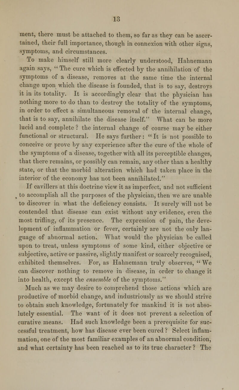 merit, there must be attached to them, so far as they can be ascer- tained, their full importance, though in connexion with other signs, symptoms, and circumstances. To make himself still more clearly understood, Hahnemann again says,  The cure which is effected by the annihilation of the symptoms of a disease, removes at the same time the internal change upon which the disease is founded, that is to say, destroys it in its totality. It is accordingly clear that the physician has nothing more to do than to destroy the totality of the symptoms, in order to effect a simultaneous removal of the internal change, that is to say, annihilate the disease itself. What can be more lucid and complete ? the internal change of course may be either functional or structural. He says further :  It is not possible to conceive or prove by any experience after the cure of the whole of the symptoms of a disease, together with all its perceptible changes, that there remains, or possibly can remain, any other than a healthy state, or that the morbid alteration which had taken place in the interior of the economy has not been annihilated. If cavillers at this doctrine view it as imperfect, and not sufficient t to accomplish all the purposes of the physician, then we are unable to discover in what the deficiency consists. It surely will not be contended that disease can exist without any evidence, even the most trifling, of its presence. The expression of pain, the deve- lopment of inflammation or fever, certainly are not the only lan- guage of abnormal action. What would the physician be called upon to treat, unless symptoms of some kind, either objective or subjective, active or passive, slightly manifest or scarcely recognised, exhibited themselves. For, as Hahnemann truly observes,  We can discover nothing to remove in disease, in order to change it into health, except the ensemble of the symptoms. Much as we may desire to comprehend those actions which are productive of morbid change, and industriously as we should strive to obtain such knowledge, fortunately for mankind it is not abso- lutely essential. The want of it does not prevent a selection of curative means. Had such knowledge been a prerequisite for suc- cessful treatment, how has disease ever been cured ? Select inflam- mation, one of the most familiar examples of an abnormal condition, and what certainty has been reached as to its true character ? The