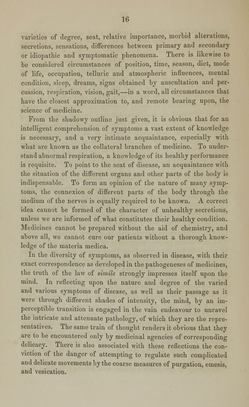 varieties of degree, seat, relative importance, morbid alterations, secretions, sensations, differences between primary and secondary or idiopathic and symptomatic phenomena. There is likewise to be considered circumstances of position, time, season, diet, mode of life, occupation, telluric and atmospheric influences, mental condition, sleep, dreams, signs obtained by auscultation and per- cussion, respiration, vision, gait,—in a word, all circumstances that have the closest approximation to, and remote bearing upon, the science of medicine. From the shadowy outline just given, it is obvious that for an intelligent comprehension of symptoms a vast extent of knowledge is necessary, and a very intimate acquaintance, especially with what are known as the collateral branches of medicine. To under- stand abnormal respiration, a knowledge of its healthy performance is requisite. To point to the seat of disease, an acquaintance with the situation of the different organs and other parts of the body is indispensable. To form an opinion of the nature of many symp- toms, the connexion of different parts of the body through the medium of the nerves is equally required to be known. A correct idea cannot be formed of the character of unhealthy secretions, unless we are informed of what constitutes their healthy condition. Medicines cannot be prepared without the aid of chemistry, and above all, we cannot cure our patients without a thorough know- ledge of the materia medica. In the diversity of symptoms, as observed in disease, with their exact correspondence as developed in the pathogeneses of medicines, the truth of the law of simile strongly impresses itself upon the mind. In reflecting upon the nature and degree of the varied and various symptoms of disease, as well as their passage as it were through different shades of intensity, the mind, by an im- perceptible transition is engaged in the vain endeavour to unravel the intricate and attenuate pathology, of which they are the repre- sentatives. The same train of thought renders it obvious that they are to be encountered only by medicinal agencies of corresponding delicacy. There is also associated with these reflections the con- viction of the danger of attempting to regulate such complicated and delicate movements by the coarse measures of purgation, emesis, and vesication.