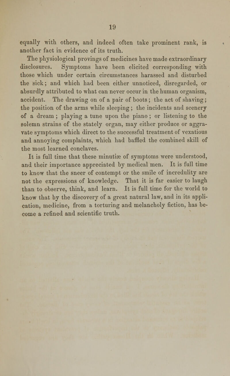 equally -with others, and indeed often take prominent rank, is another fact in evidence of its truth. The physiological provings of medicines have made extraordinary disclosures. Symptoms have been elicited corresponding with those which under certain circumstances harassed and disturbed the sick; and which had been either unnoticed, disregarded, or absurdly attributed to what can never occur in the human organism, accident. The drawing on of a pair of boots; the act of shaving; the position of the arms while sleeping; the incidents and scenery of a dream ; playing a tune upon the piano ; or listening to the solemn strains of the stately organ, may either produce or aggra- vate symptoms which direct to the successful treatment of vexatious and annoying complaints, which had baffled the combined skill of the most learned conclaves. It is full time that these minutiae of symptoms were understood, and their importance appreciated by medical men. It is full time to know that the sneer of contempt or the smile of incredulity are not the expressions of knowledge. That it is far easier to laugh than to observe, think, and learn. It is full time for the world to know that by the discovery of a great natural law, and in its appli- cation, medicine, from a torturing and melancholy fiction, has be- come a refined and scientific truth.