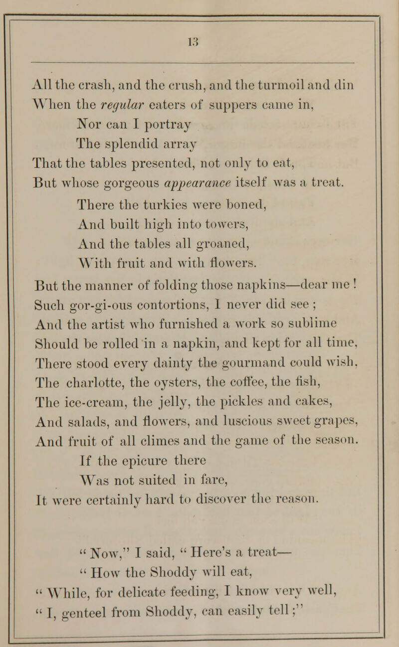 All the crash, and the crush, and the turmoil and din When the regular eaters of suppers came in, Nor can I portray The splendid array That the tables presented, not only to eat, But whose gorgeous appearance itself was a treat. There the turkies were boned, And built high into towers, And the tables all groaned, With fruit and with flowers. But the manner of folding those napkins—dear me ! Such gor-gi-ous contortions, 1 never did see ; And the artist who furnished a work so sublime Should be rolled in a napkin, and kept for all time, There stood every dainty the gourmand could wish. The charlotte, the oysters, the coffee, the fish, The ice-cream, the jelly, the pickles and cakes, And salads, and flowers, and luscious sweet grapes, And fruit of all climes and the game of the season. Jf the epicure there Was not suited in fare, It were certainly hard to discover the reason.  Now,1' I said,  Here's a treat—  How the Shoddy will eat,  \\ nile, for delicate feeding, I know very well,  I, genteel from Shoddy, can easily tell;