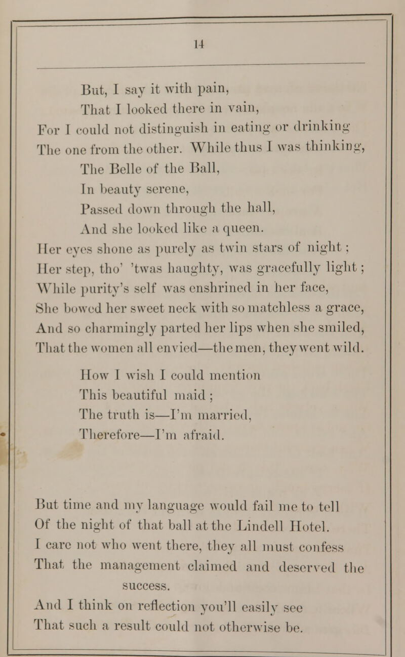 That I looked there in vain, For I could not distinguish in eating or drinking The one from the other. While thus I was thinking, The Belle of the Ball, In beauty serene, Passed down through the hall, And she looked like a queen. Her eves shone as purely as twin stars of night ; Her step, tho' 'twas haughty, was gracefully light; While purity's self was enshrined in her face, She bowed her sweet neck with so matchless a grace, And so charmingly parted her lips when she smiled, Thai the women all envied—the men, they went wild. How I wish I could mention This beautiful maid ; The truth is—I'm married, Therefore—I'm afraid. But time and my language would fail me to tell Of the night of that ball at the Lindell Hotel. I care not who went there, they all must confess That the management claimed and deserved the success. And I think on reflection you'll easily see That such a result could not otherwise be.