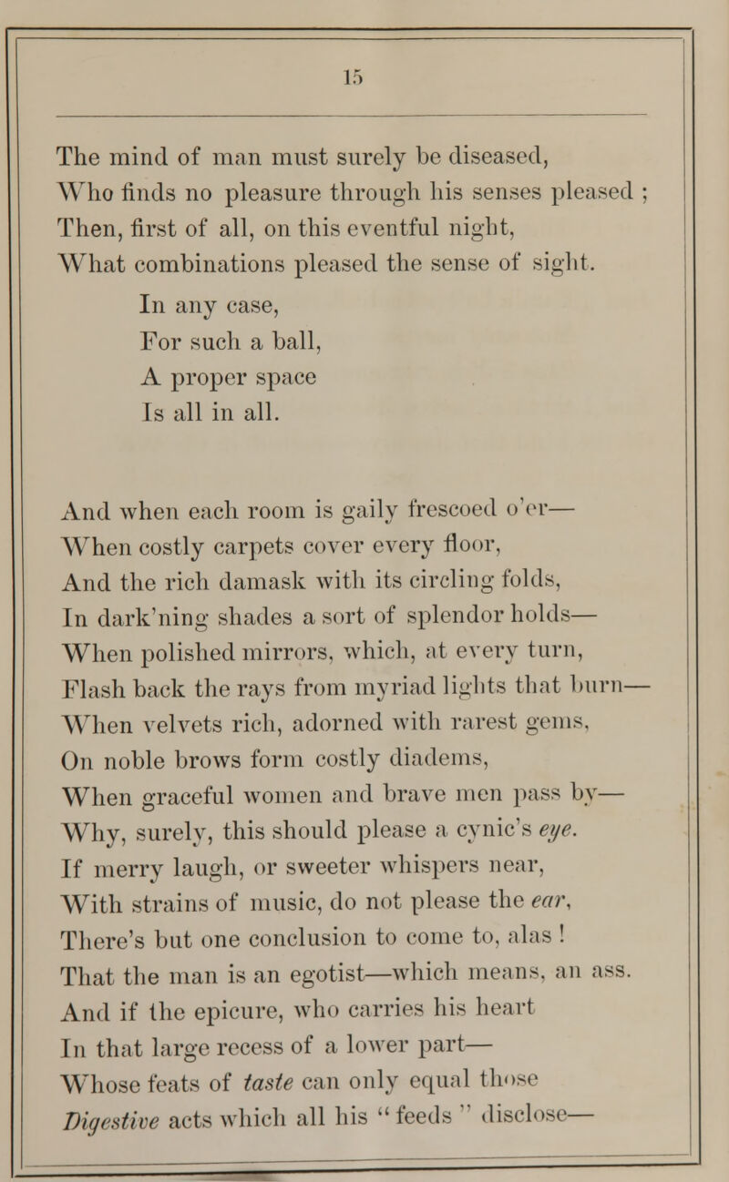 The mind of man must surely be diseased, Who finds no pleasure through his senses pleased ; Then, first of all, on this eventful night, What combinations pleased the sense of sight. In any case, For such a ball, A proper space Is all in all. And when each room is gaily frescoed o'er— When costly carpets cover every floor, And the rich damask with its circling folds, In dark'ning shades a sort of splendor holds— When polished mirrors, which, at every turn, Flash back the rays from myriad lights that burn- When velvets rich, adorned with rarest gems, On noble brows form costly diadems, When graceful women and brave men pass by— Why, surely, this should please a cynic's eye. If merry laugh, or sweeter whispers near, With strains of music, do not please the ear, There's but one conclusion to come to, alas ! That the man is an egotist—which means, an ass. And if the epicure, who carries his heart In that large recess of a lower part— Whose feats of taste can only equal those Digestive acts which all his  feeds  disclose—