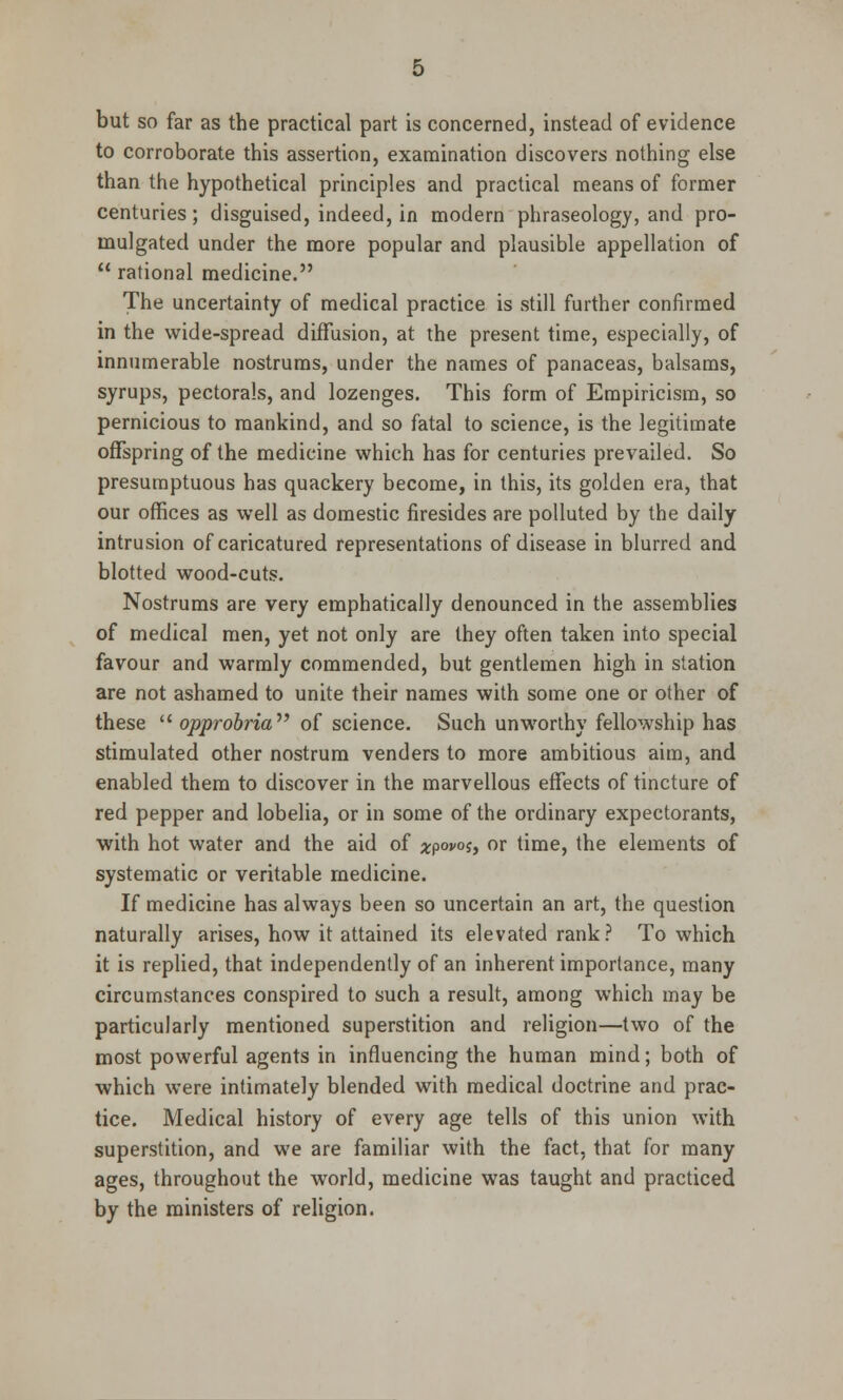 but so far as the practical part is concerned, instead of evidence to corroborate this assertion, examination discovers nothing else than the hypothetical principles and practical means of former centuries; disguised, indeed, in modern phraseology, and pro- mulgated under the more popular and plausible appellation of rational medicine. The uncertainty of medical practice is still further confirmed in the wide-spread diffusion, at the present time, especially, of innumerable nostrums, under the names of panaceas, balsams, syrups, pectorals, and lozenges. This form of Empiricism, so pernicious to mankind, and so fatal to science, is the legitimate offspring of the medicine which has for centuries prevailed. So presumptuous has quackery become, in this, its golden era, that our offices as well as domestic firesides are polluted by the daily intrusion of caricatured representations of disease in blurred and blotted wood-cuts. Nostrums are very emphatically denounced in the assemblies of medical men, yet not only are they often taken into special favour and warmly commended, but gentlemen high in station are not ashamed to unite their names with some one or other of these  opprobria of science. Such unworthy fellowship has stimulated other nostrum venders to more ambitious aim, and enabled them to discover in the marvellous effects of tincture of red pepper and lobelia, or in some of the ordinary expectorants, with hot water and the aid of ^pom, or time, the elements of systematic or veritable medicine. If medicine has always been so uncertain an art, the question naturally arises, how it attained its elevated rank? To which it is replied, that independently of an inherent importance, many circumstances conspired to such a result, among which may be particularly mentioned superstition and religion—two of the most powerful agents in influencing the human mind; both of which were intimately blended with medical doctrine and prac- tice. Medical history of every age tells of this union with superstition, and we are familiar with the fact, that for many ages, throughout the world, medicine was taught and practiced by the ministers of religion.