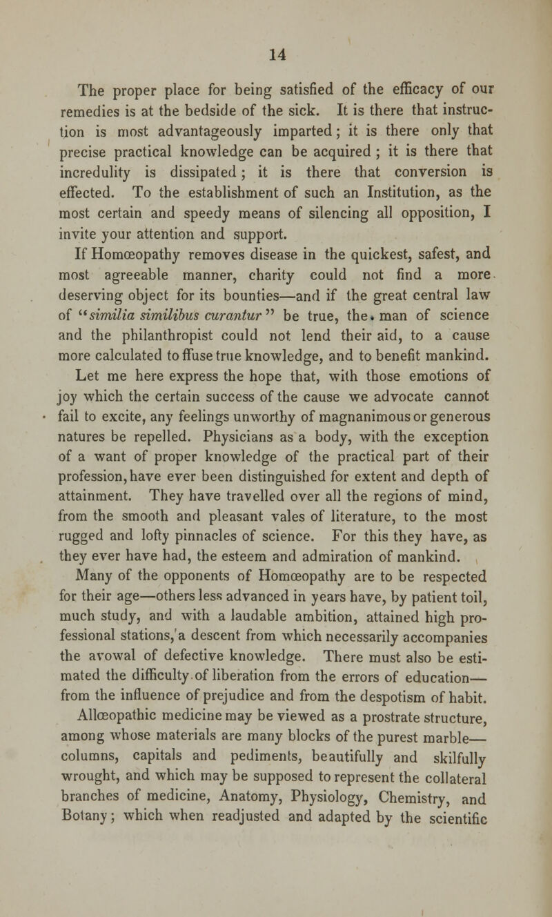 The proper place for being satisfied of the efficacy of our remedies is at the bedside of the sick. It is there that instruc- tion is most advantageously imparted; it is there only that precise practical knowledge can be acquired ; it is there that incredulity is dissipated; it is there that conversion is effected. To the establishment of such an Institution, as the most certain and speedy means of silencing all opposition, I invite your attention and support. If Homoeopathy removes disease in the quickest, safest, and most agreeable manner, charity could not find a more deserving object for its bounties—and if the great central law of similia similibus curantur be true, the. man of science and the philanthropist could not lend their aid, to a cause more calculated to ffuse true knowledge, and to benefit mankind. Let me here express the hope that, with those emotions of joy which the certain success of the cause we advocate cannot fail to excite, any feelings unworthy of magnanimous or generous natures be repelled. Physicians as a body, with the exception of a want of proper knowledge of the practical part of their profession, have ever been distinguished for extent and depth of attainment. They have travelled over all the regions of mind, from the smooth and pleasant vales of literature, to the most rugged and lofty pinnacles of science. For this they have, as they ever have had, the esteem and admiration of mankind. Many of the opponents of Homoeopathy are to be respected for their age—others less advanced in years have, by patient toil, much study, and with a laudable ambition, attained high pro- fessional stations/a descent from which necessarily accompanies the avowal of defective knowledge. There must also be esti- mated the difficulty of liberation from the errors of education— from the influence of prejudice and from the despotism of habit. Allceopathic medicine may be viewed as a prostrate structure, among whose materials are many blocks of the purest marble columns, capitals and pediments, beautifully and skilfully wrought, and which maybe supposed to represent the collateral branches of medicine, Anatomy, Physiology, Chemistry, and Botany; which when readjusted and adapted by the scientific