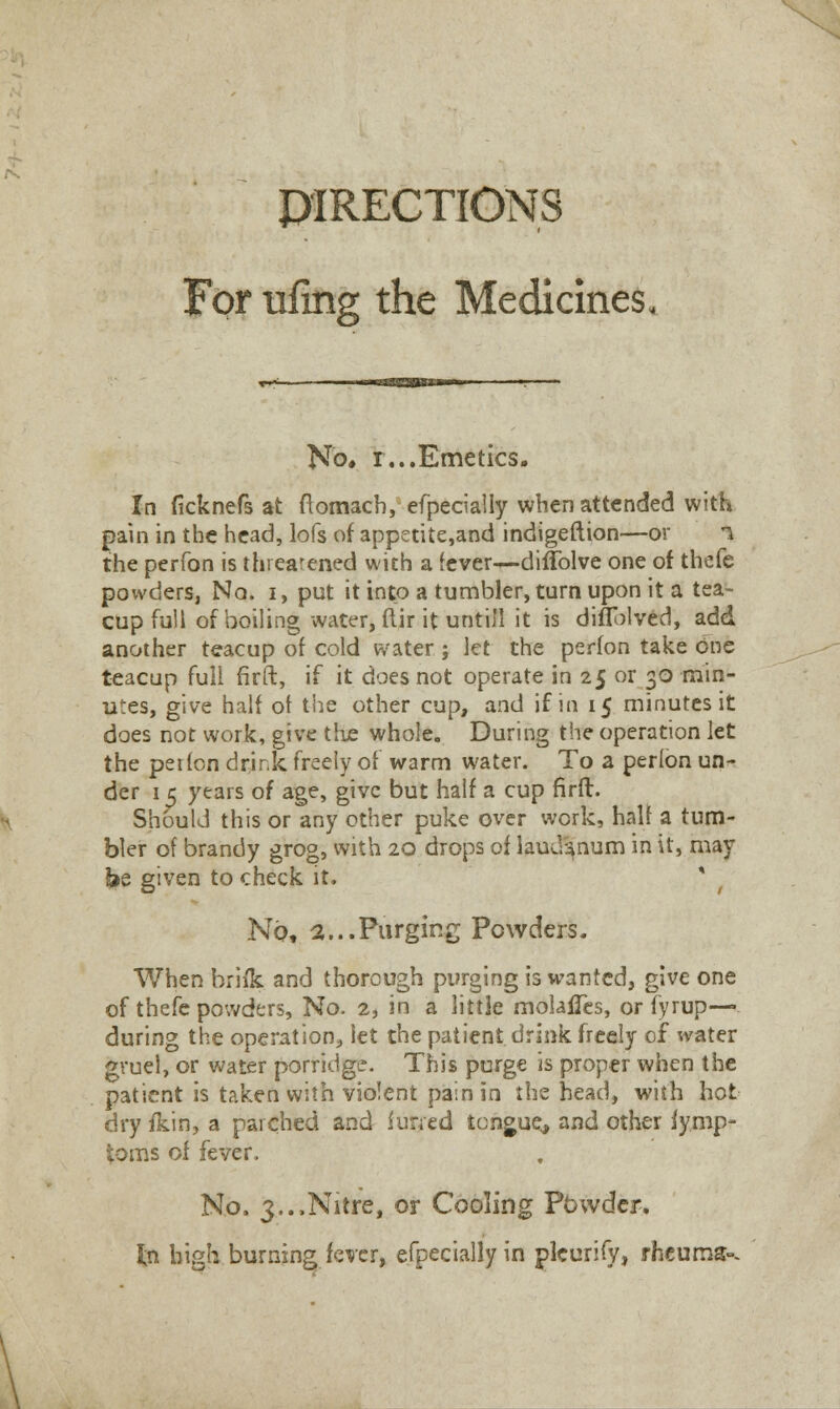 DIRECTIONS For Tiling the Medicines No* r...Emetics. In ficknefs at flomach, efpecially when attended with pain in the head, lofs of appetite,and indigeftion—or i the perfon is threatened with a (ever—diffolve one of thefe powders, No. i, put it into a tumbler, turn upon it a tea- cup full of boiling water, ftir it untill it is diflblved, add another teacup of cold water ; let the perfon take one teacup full firft, if it does not operate in 25 or 30 min- utes, give half of the other cup, and if in 15 minutes it does not work, give the whole. During the operation let the pei(on drink freely of warm water. To a perlon un- der 15 years of age, give but half a cup firft. Should this or any other puke over work, half a tum- bler of brandy grog, with 20 drops of laudanum in it, may ke given to check it. * No, a...Purging Powders. When briik and thorough purging is wanted, give one of thefe powders, No. 2, in a little molafles, or fyrup— during the operation, let the patient drink freely of water gruel, or water porridge. This purge is proper when the patient is taken with violent pain in the head, with hot dry fkin, a parched and furred tongue, and other fymp- toms of fever. No. 3..,Nitre, or Cooling Powder. in high burning fever, efpecially in pleurify, rheums--