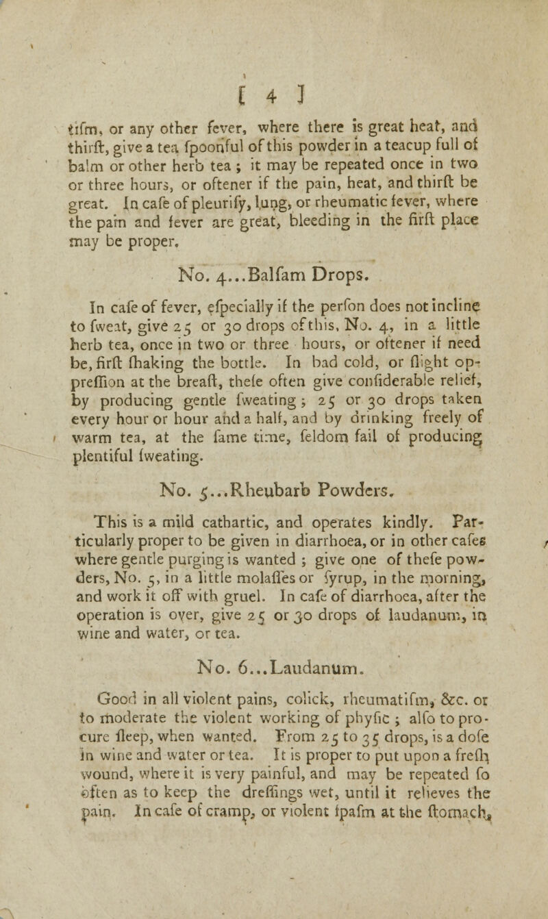 tifm, or any other fever, where there is great heat, and third, give a tea fpooriful of this powder in a teacup full of balm or other herb tea ; it may be repeated once in two or three hours, or oftener if the pain, heat, and third: be great. In cafe of pleurify, l,ung, or rheumatic fever, where the pa'm and fever are great, bleeding in the firft place may be proper. No. 4...Balfam Drops. In cafe of fever, efpecially if the perfon does not incline to fweat, give 25 or 30 drops of this, No. 4, in a little herb tea, once in two or three hours, or oftener if need be, firft making the bottle. In bad cold, or flight op- preflion at the breaft, thefe often give confiderable relief, by producing gentle fweating ; 25 or 30 drops taken every hour or hour and a half, and by drinking freely of warm tea, at the fame time, feldom fail of producing plentiful fweating. No. ^...Rheubarb Powders. This is a mild cathartic, and operates kindly. Par- ticularly proper to be given in diarrhoea, or in other cafes where gentle purging is wanted ; give one of thefe pow- ders, No. 5, in a little molaflesor fyrup, in the morning, and work it off with gruel. In cafe of diarrhoea, after the operation is over, give 25 or 30 drops of laudanum, io wine and water, or tea. No. 6...Laudanum. Good in all violent pains, colick, rheumatifm, &c. or to moderate the violent working of phytic ; alfo to pro- cure fleep, when wanted. From 25 to 35 drops, is a dofe in wine and water or tea. It is proper to put upon a freff} wound, where it is very painful, and may be repeated fo ©ften as to keep the dreflings wet, until it relieves the paii}. In cafe of cramp, or violent fpafm at the ftomachj . \