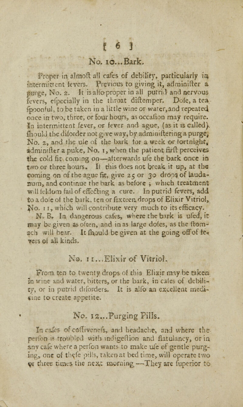 No. 10... Bark. per in almoft all cafes of debility, particularly in intermittent fevers. Previous to giving it, adminifter a purge, No. 2. It isalioproperin all putrid and nervous fevers, especially in the throat diftemper. Dole, a tea fpoonful, to be taken in a little wine or warer,and repeatecl once in two, three, or four hours, asoccalion may require. In intermittent fever, or fever and ague, (as it is called). IhoulJ the d if order not give way, by adminiflering a purge, No. 2, and the u(e of the bark for a week or fortnight, adminifter a puke, No. i, when the patient firfr. perceives the cold fit coming on—afterwards ufe the bark once in two or three hours, It this does not break it up, at the coming on of the ague fit, give 25 or 30 drops of lauda- num, and continue the bark, as before -f which treatment willleldom fail of effecting a cure. In putrid fevers, add to a dole of the bark, tenorfixteeadropsof Elixir Vitriol, ^Jo. 11, which will contribute very much to its efficacy. N. B, In dangerous cafes, where the bark is ufed, it may be given as often, and in as large doles, as the ftom- ach will bear. It ft\auld be given at the going off of fe* vers ot all kinds. No. 11...Elixir of Vitriol. From, ten to twenty drops of this Elixir may be taken in wine and water, bitters, or the bark, in cafes of debili- ty, or in putrid drforders. It is alfo an excellent medi- cine to create appetite. No. 3 2...Purging Fills. Incases ofcoflivenefs,. and headache, and where the perfon 1? troubled with indigeftion and fiatulancy, or in snv cafe where a perfon wants to make ufe ef gentle purg- ing,, one of t'ncfe pills, takenat bed time, will operate two ^r three times the nc^w morning—They are fuperjor fc<j