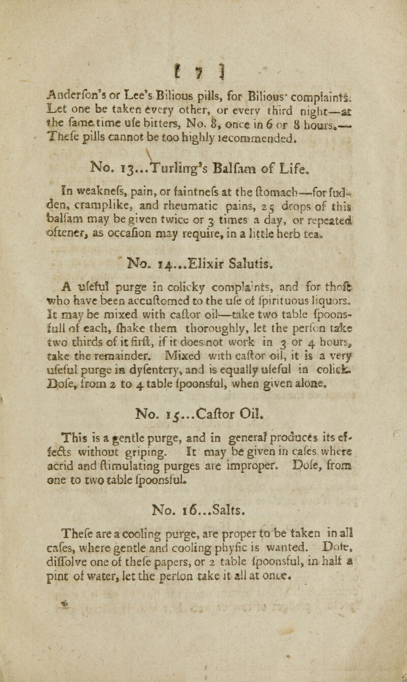 Anderfon's or Lee's Bilious pills, for Bilious' complaints. Let one be taken every other, or everv third night—at the fame time uie bitters, No. S, once in 6 or 8 hours* Thefe pills cannot be too highly lecommended. \ No. ^...Turlirrg's Balfam of Life. In weaknefs, pain, or faintnefs at the ftomach—for fud- den, cramplike, and rheumatic pains, 25 drops of this balfam may be given twice or 3 times a day, or repeated oftener, as occafion may require, in a little herb tea. No. 14...Elixir Salutis. A ufeful purge in colicky complaints, and for rhnfe V/ho have been accuftcmed to the uie- ot fpintuous liquors. It may be mixed with caftor oil—take two table fpoons~ full of each, fhake them thoroughly, let the perfcn take two thirds of it nrft, if it does not work in 3 or 4 hours, take the remainder. Mixed with caftor oil, it is a very ufeful purge in dyfentery, and is equally ufeful in colick. Dofe, from 2 to 4 table ipoonsful, when given alone. No. 15...Caftor Oil. This is a gentle purge, and in general produces its ef- fects without griping. It may be given in cafes where acrid and ftimulating purges are improper. Dole, from one to two table Ipoonsful* No. 16...Salts. Thefe are a cooling purge, are proper to be taken in all cafes, where gentle and cooling phyfk is wanted. Dole, diffolve one of thefe papers, or 2 table fpoonsful, in half & pint of water, let the perlon take it all at onL«.