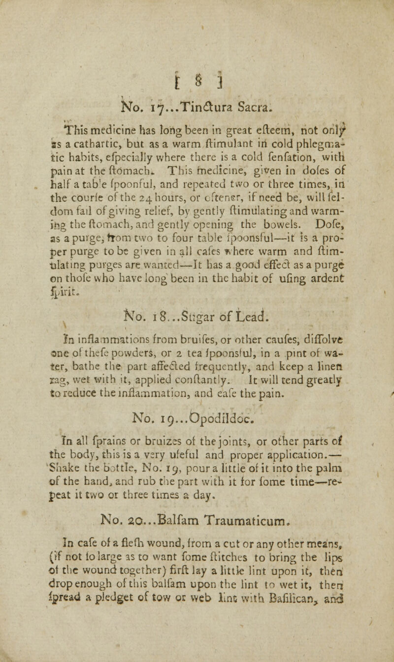 No. i7...Tindura Sacra. This medicine has long been in great efteetri, not orilf as a cathartic, but as a warm ftimulant iri cold phlegma- tic habits, efpecialiy where there is a cold fenfation, with pain at the ftdmach.. This medicine, given in dofes of half atab'e fpoonful, and repeated two or three times, in the courfe of the 24 hours, or cftener, if need be, will lei- domfail of giving relief, by gently ftimulating and warm- ing the ftomach, and gently opening the bowels. Dofe, as a purge, from two to four table fpoortsfiil—it is a pro- per purge to be given in all cafes *here warm and ftim- ulating purges are wanted—It has a good effect as a purge on thofe who have long been in the habit of ufing ardent f^irit. No. 18...Sugar of Lead. In inflammations from bruifes, or other caufes, diflblve one of thefe powders, or 2 tea fpoonsful, in a pint of wa- ter, bathe the part affecled frequently, and keep a linen rag, wet with it, applied confbntly. It will tend greatly to reduce the inflammation, and eafe the pain. No. i9...0podi!doc. In all fprains or bruizes of the joints, or other parts of the body, this is a very ufeful and proper application.— 'Shake the bottle, No. 19, pour a little of it into the palm of the hand, and rub the part with it for fome time—re- peat it two or three times a day. No. 20...Balfam Traumaticum. In cafe of a fiefh wound, from a cut or any other means, (if not lo large as to want fome flitches to bring the lips of the wound together) firft lay a little lint upon it, then drop enough of this balfam upon the lint to wet it, then ipread a pledget of tow or web line with Bafilican, an<5