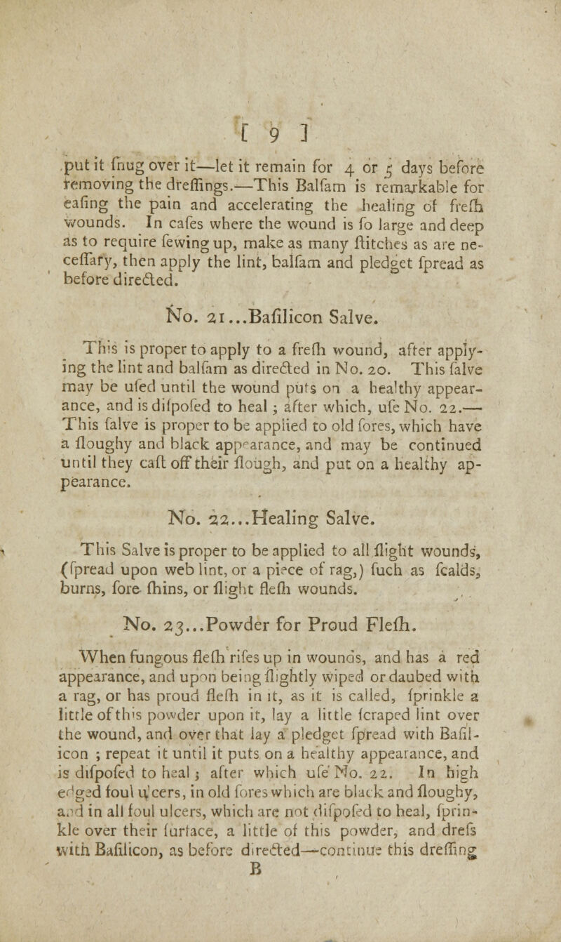 put it thug over it—let it remain for 4 or 5 days before removing the dfeffirigs .—This Balfam is remarkable for eafing the pain and accelerating the healing of frefh wounds. In cafes where the wound is fo large and deep as to require fewingup, make as many flitches as are ne- ceffary, then apply the lint, balfam and pledget fpread as before directed. No. 2i...Baiilicon Salve. This is proper to apply to a frefh wound, after apply- ing the lint and balfam as directed in No. 20. This falve may be ufed until the wound puts on a healthy appear- ance, and isdifpofed to heal; after which, ufe No. 22.— This falve is proper to be applied to old fores, which have a lloughy and black appearance, and may be continued until they caft off their Hough, and put on a healthy ap- pearance. No. 22...Healing Salve. This Salve is proper to be applied to all flight wounds, (fpread upon web lint, or a piece of rag,) fuch as fcalds, burns, fore fhins, or flight flefh wounds. No. 23...Powder for Proud Flefh. When fungous flefh rifes up in wounds, and has a red appearance, and upon being flightly wiped or daubed with a rag, or has proud flefh in it, as it is called, fprinkle a little of this powder upon it, lay a little fcraped lint over the wound, and over that lay a pledget fpread with Bafll- icon ; repeat it until it puts on a healthy appearance, and isdifpofed to heal j after which ufe Mo. 22. In high e^ged foul ulcers, in old fores which are black and floughy, a.-'d in all foul ulcers, which are not difpofed to heal, fprin- kle over their furface, a little of this powder, and drefs with Bafilicon, as before directed—continue this dreffing B