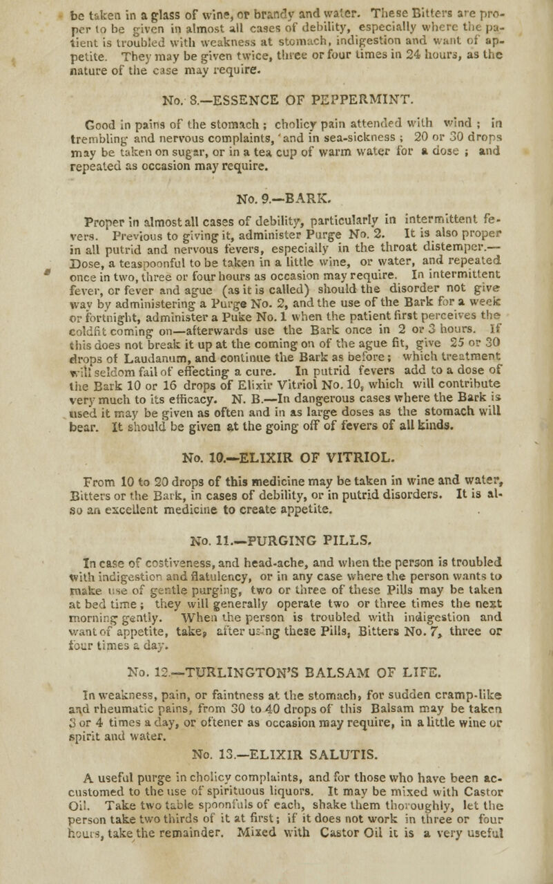 per lo be given in almost all cases of debility, especially where I lieiU is troubled with weakness at stomach, indigestion and want of ap- petite. They may be given twice, three or four times in 24 hours, as the nature of the case may require. No. 8.—ESSENCE OF PEPPERMINT. Good in pains of the stomach ; cholicy pain attended with wind ; in trembling and nervous complaints, 'and in sea-sickness ; 20 or 30 drops may be taken on sugar, or in a tea cup of warm water for a dose ; and repeated as occasion may require. No. 9.—BARK. Proper in almost all cases of debility, particularly in intermittent fe- vers. Previous to giving it, administer Purge No. 2. It is also proper in all putrid and nervous fevers, especially in the throat distemper.— Dose, a teaspoonful to be taken in a little wine, or water, and repeated once in two, three or four hours as occasion may require. In intermittent fever, or fever and ague (as it is called) should the disorder not give wav by administering a Purge No. 2, and the use of the Bark for a week or fortnight, administer a Puke No. 1 when the patient first perceives the coldfit coming on—afterwards use the Bark once in 2 or 3 hours. If this does not break it up at the coming on of the ague fit, give 25 or 30 drops of Laudanum, and continue the Bark as before; which treatment will seldom fail of effecting a cure. In putrid fevers add to a dose of tiie Bark 10 or 16 drops of Elixir Vitriol No. 10, which will contribute very much to its efficacy. N. B.—In dangerous cases where the Bark is used it may be given as often and in as large doses as the stomach will bear. It should be given at the going off of fevers of all kinds. No. 10.—ELIXIR OF VITRIOL. From 10 to 20 drops of this medicine may be taken in wine and water, Bitters or the Bark, in cases of debility, or in putrid disorders. It is al- so an excellent medicine to create appetite. No. 11—PURGING PILLS. In case of costiveness, and head-ache, and when the person is troubled with indigestion and flatulency, or in any case where the person wants to make use of gentle purging, two or three of these Pills may be taken at bed time ; they will generally operate two or three times the next morning gently. When the person is troubled with indigestion and want of appetite, take? after u:ng these Pills, Bitters No. 7, three or four times a day. No. 12—TURLINGTON'S BALSAM OF LIFE. In weakness, pain, or faintness at the stomach, for sudden cramp-like arid rheumatic pains, from 30 to 40 drops of this Balsam may be taken 3 or 4 times a day, or oftener as occasion may require, in a little wine or spirit and water. No. 13.—ELIXIR SALUTIS. A useful purge in cholicy complaints, and for those who have been ac- customed to the use of spirituous liquors. It may be mixed with Castor Oil. Take two table spoonfuls of each, shake them thoroughly, let the person take two thirds of it at first j if it does not work in three or four hours, take the remainder. Mixed with Castor Oil it is a very useful