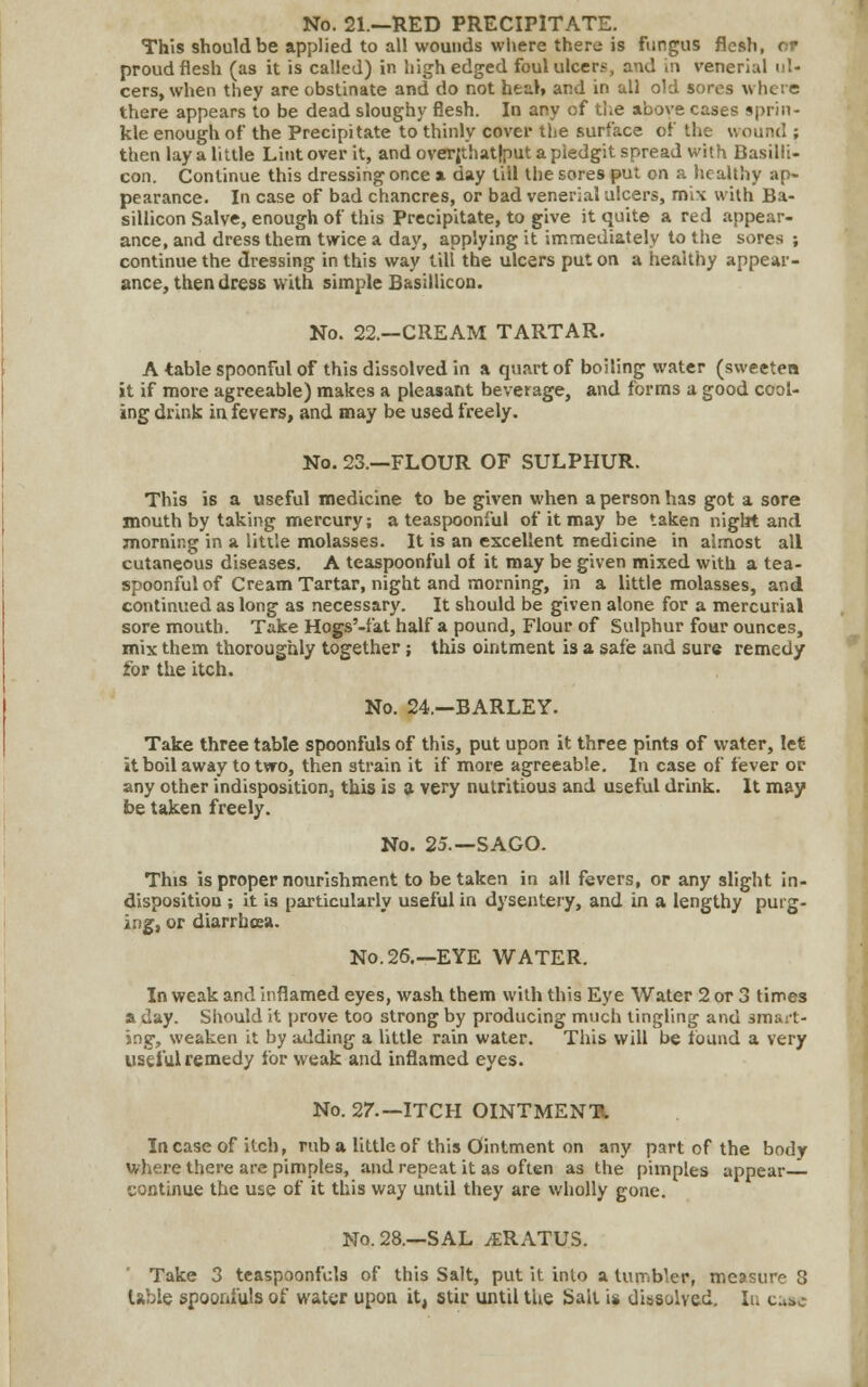 No. 21.—RED PRECIPITATE. This should be applied to all wounds where there is fungus flesh, or proud flesh (as it is called) in high edged foul ulcer?, and in venerkil ul- cers, when they are obstinate and do not heal, and in all old sores w he i e there appears to be dead sloughy flesh. In any of the above cases sprin- kle enough of the Precipitate to thinly cover the surface of the wound ; then lay a little Lint over it, andoverjthatlputapledgit spread with Basilli- con. Continue this dressing once a day till the sores put on a healthy ap- pearance. In case of bad chancres, or bad venerial ulcers, mix with Ba- sillicon Salve, enough of this Precipitate, to give it quite a red appear- ance, and dress them twice a day, applying it immediately to the sores ; continue the dressing in this way till the ulcers put on a healthy appear- ance, then dress with simple Basillicon. No. 22.—CREAM TARTAR. A table spoonful of this dissolved in a quart of boiling water (sweeten it if more agreeable) makes a pleasant beverage, and forms a good cool- ing drink in fevers, and may be used freely. No. 23.—FLOUR OF SULPHUR. This is a useful medicine to be given when a person has got a sore mouth by taking mercury; a teaspoon!ul of it may be taken night and morning in a little molasses. It is an excellent medicine in almost all cutaneous diseases. A teaspoonful of it may be given mixed with a tea- spoonful of Cream Tartar, night and morning, in a little molasses, and continued as long as necessary. It should be given alone for a mercurial sore mouth. Take Hogs'-fat half a pound, Flour of Sulphur four ounces, mix them thoroughly together; this ointment is a safe and sure remedy for the itch. No. 24.—BARLEY. Take three table spoonfuls of this, put upon it three pints of water, let it boil away to two, then strain it if more agreeable. In case of fever or any other indisposition, this is a very nutritious and useful drink. It may be taken freely. No. 25.—SAGO. This is proper nourishment to be taken in all fevers, or any slight in- disposition ; it is particularly useful in dysentery, and in a lengthy purg- ing, or diarrhoea. No. 26.—EYE WATER. In weak and inflamed eyes, wash them with this Eye Water 2 or 3 times a day. Should it prove too strong by producing much tingling and smart- ing, weaken it by adding a little rain water. This will be found a very useful remedy for weak and inflamed eyes. No. 27.— ITCH OINTMENT*. Incase of itch, rnb a little of this Ointment on any part of the body where there are pimples, and repeat it as often as the pimples appear continue the use of it this way until they are wholly gone. No. 28.—SAL /ERATUS. Take 3 teaspoonfcls of this Salt, put it into a tumbler, measure 8 lable spoonfuls of water upon it, stir until the Sait is dissolved. In cmc