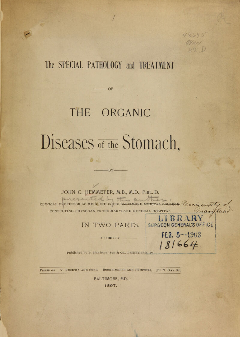 7 o ^ The SPECIAL PATHOLOGY and TREATMENT -OF- THE ORGANIC Diseases Stomach, -BY- JOHN C. HEMMETER, M.B., M.D., Phil. D. CLINICAL PROFESSOR of MEDICINE in^he BALTIMORE- MEDICAL COLLEGE-; ^f^r^r^f^^^tf <^ CONSULTING PHYSICIAN to the MARYLAND GENERAL HOSPITAL tfl-l Q-i^fitci J-r LIBRARY * IN TWO PARTS. ] SURGEON GENERAL'S OFFICC FEE. 5-1905 Published by P. Blakiston, Son it Co., Philadelphia, Pa. Press ok V. Ruzicka and Sons, Bookbinders and Printers, =oi N. Gay St. BALTIMORE, MD. 1 897. i