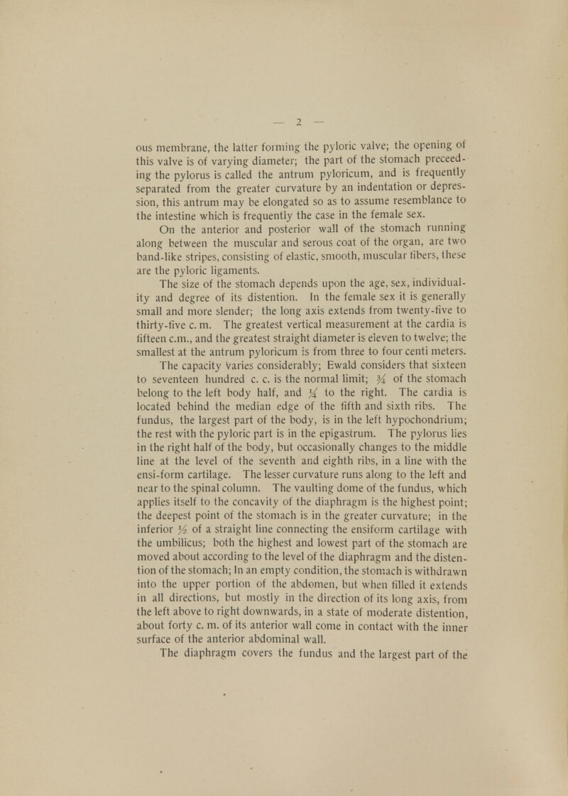 ous membrane, the latter forming' the pyloric valve; the opening of this valve is of varying diameter; the part of the stomach preceed- ing the pylorus is called the antrum pyloricum, and is frequently separated from the greater curvature by an indentation or depres- sion, this antrum may be elongated so as to assume resemblance to the intestine which is frequently the case in the female sex. On the anterior and posterior wall of the stomach running along between the muscular and serous coat of the organ, are two band-like stripes, consisting of elastic, smooth, muscular fibers, these are the pyloric ligaments. The size of the stomach depends upon the age, sex, individual- ity and degree of its distention. In the female sex it is generally small and more slender; the long axis extends from twenty-five to thirty-five c. m. The greatest vertical measurement at the cardia is fifteen cm., and the greatest straight diameter is eleven to twelve; the smallest at the antrum pyloricum is from three to four centi meters. The capacity varies considerably; Ewald considers that sixteen to seventeen hundred c. c. is the normal limit; % of the stomach belong to the left body half, and % to the right. The cardia is located behind the median edge of the fifth and sixth ribs. The fundus, the largest part of the body, is in the left hypochondrium; the rest with the pyloric part is in the epigastrum. The pylorus lies in the right half of the body, but occasionally changes to the middle line at the level of the seventh and eighth ribs, in a line with the ensi-form cartilage. The lesser curvature runs along to the left and near to the spinal column. The vaulting dome of the fundus, which applies itself to the concavity of the diaphragm is the highest point; the deepest point of the stomach is in the greater curvature; in the inferior % of a straight line connecting the ensiform cartilage with the umbilicus; both the highest and lowest part of the stomach are moved about according to the level of the diaphragm and the disten- tion of the stomach; In an empty condition, the stomach is withdrawn into the upper portion of the abdomen, but when filled it extends in all directions, but mostly in the direction of its long axis, from the left above to right downwards, in a state of moderate distention, about forty c. m. of its anterior wall come in contact with the inner surface of the anterior abdominal wall. The diaphragm covers the fundus and the largest part of the