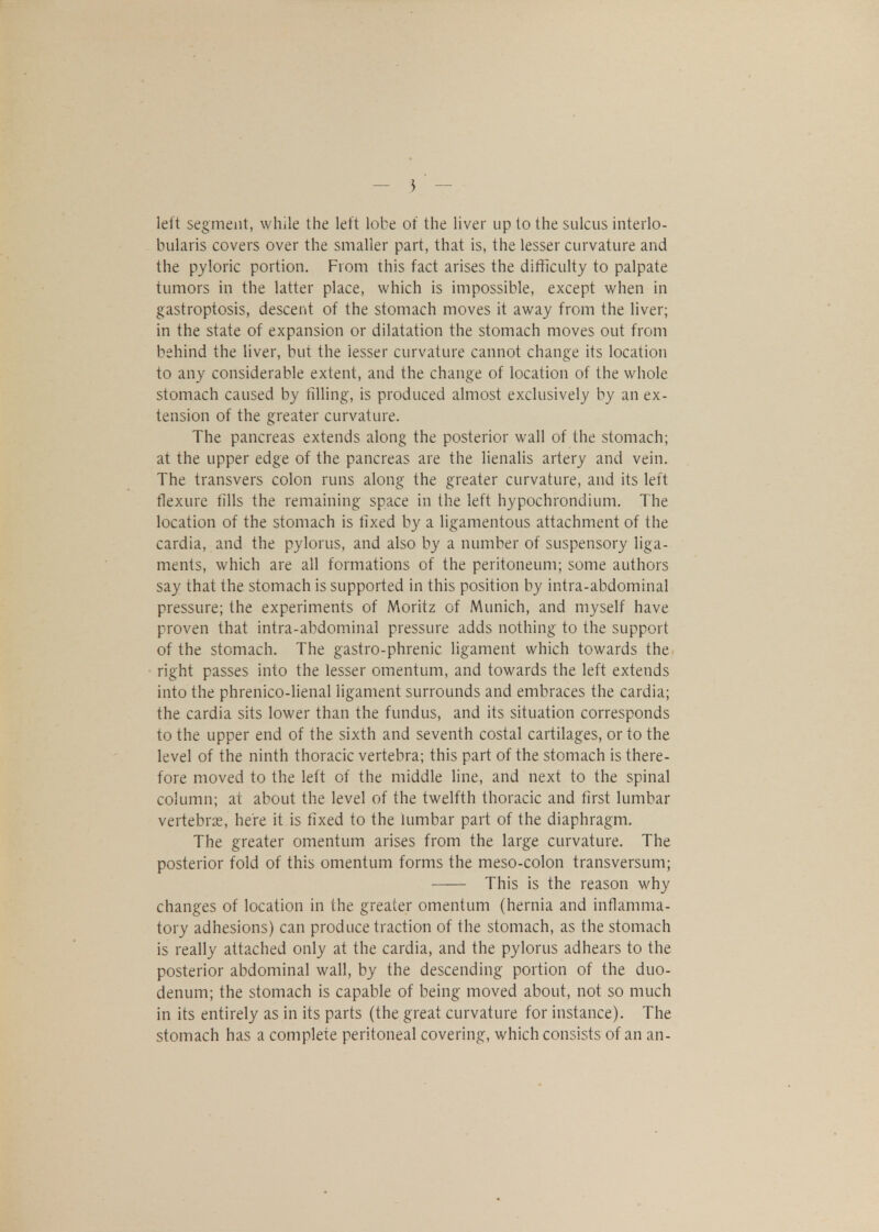— 5 — left segment, while the left lobe of the liver up to the sulcus interlo- bularis covers over the smaller part, that is, the lesser curvature and the pyloric portion. From this fact arises the difficulty to palpate tumors in the latter place, which is impossible, except when in gastroptosis, descent of the stomach moves it away from the liver; in the state of expansion or dilatation the stomach moves out from behind the liver, but the lesser curvature cannot change its location to any considerable extent, and the change of location of the whole stomach caused by filling, is produced almost exclusively by an ex- tension of the greater curvature. The pancreas extends along the posterior wall of the stomach; at the upper edge of the pancreas are the lienalis artery and vein. The transvers colon runs along the greater curvature, and its left flexure fills the remaining space in the left hypochrondium. The location of the stomach is fixed by a ligamentous attachment of the cardia, and the pylorus, and also by a number of suspensory liga- ments, which are all formations of the peritoneum; some authors say that the stomach is supported in this position by intra-abdominal pressure; the experiments of Moritz of Munich, and myself have proven that intra-abdominal pressure adds nothing to the support of the stomach. The gastro-phrenic ligament which towards the right passes into the lesser omentum, and towards the left extends into the phrenico-lienal ligament surrounds and embraces the cardia; the cardia sits lower than the fundus, and its situation corresponds to the upper end of the sixth and seventh costal cartilages, or to the level of the ninth thoracic vertebra; this part of the stomach is there- fore moved to the left of the middle line, and next to the spinal column; at about the level of the twelfth thoracic and first lumbar vertebrae, here it is fixed to the lumbar part of the diaphragm. The greater omentum arises from the large curvature. The posterior fold of this omentum forms the meso-colon transversum; This is the reason why changes of location in the greater omentum (hernia and inflamma- tory adhesions) can produce traction of the stomach, as the stomach is really attached only at the cardia, and the pylorus adhears to the posterior abdominal wall, by the descending portion of the duo- denum; the stomach is capable of being moved about, not so much in its entirely as in its parts (the great curvature for instance). The stomach has a complete peritoneal covering, which consists of an an-