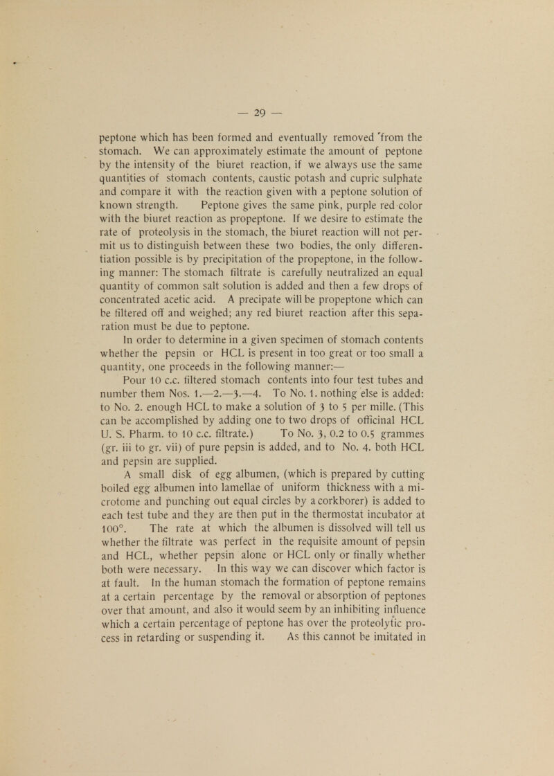peptone which has been formed and eventually removed 'from the stomach. We can approximately estimate the amount of peptone by the intensity of the biuret reaction, if we always use the same quantities of stomach contents, caustic potash and cupric sulphate and compare it with the reaction given with a peptone solution of known strength. Peptone gives the same pink, purple red color with the biuret reaction as propeptone. If we desire to estimate the rate of proteolysis in the stomach, the biuret reaction will not per- mit us to distinguish between these two bodies, the only differen- tiation possible is by precipitation of the propeptone, in the follow- ing manner: The stomach filtrate is carefully neutralized an equal quantity of common salt solution is added and then a few drops of concentrated acetic acid. A precipate will be propeptone which can be filtered off and weighed; any red biuret reaction after this sepa- ration must be due to peptone. In order to determine in a given specimen of stomach contents whether the pepsin or HCL is present in too great or too small a quantity, one proceeds in the following manner:— Pour 10 c.c. filtered stomach contents into four test tubes and number them Nos. 1.—2.—3.—4. To No. 1. nothing else is added: to No. 2. enough HCL to make a solution of 3 to 5 per mille. (This can be accomplished by adding one to two drops of officinal HCL U. S. Pharm. to 10 c.c. filtrate.) To No. 3, 0.2 to 0.5 grammes (gr. iii to gr. vii) of pure pepsin is added, and to No. 4. both HCL and pepsin are supplied. A small disk of egg albumen, (which is prepared by cutting boiled egg albumen into lamellae of uniform thickness with a mi- crotome and punching out equal circles by a corkborer) is added to each test tube and they are then put in the thermostat incubator at 100°. The rate at which the albumen is dissolved will tell us whether the filtrate was perfect in the requisite amount of pepsin and HCL, whether pepsin alone or HCL only or finally whether both were necessary. In this way we can discover which factor is at fault. In the human stomach the formation of peptone remains at a certain percentage by the removal or absorption of peptones over that amount, and also it would seem by an inhibiting influence which a certain percentage of peptone has over the proteolytic pro- cess in retarding or suspending it. As this cannot be imitated in