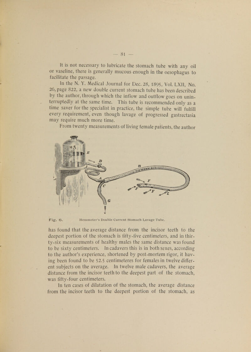 It is not necessary to lubricate the stomach tube with any oil or vaseline, there is generally mucous enough in the oesophagus to facilitate the passage. In the N. Y. Medical Journal for Dec. 28, 1895, Vol. LX11, No. 26, page 822, a new double current stomach tube has been described by the author, through which the inflow and outflow goes on unin- terruptedly at the same time. This tube is recommended only as a time saver for the specialist in practice, the simple tube will fulfill every requirement, even though lavage of progressed gastrectasia may require much more time. From twenty measurements of living female patients, the author Fig. 6. Hemmeter's Double Current Stomach Lavage Tube. has found that the average distance from the incisor teeth to the deepest portion of the stomach is fifty-five centimeters, and in thir- ty-six measurements of healthy males the same distance was found to be sixty centimeters. In cadavers this is in both sexes, according to the author's experience, shortened by post-mortem rigor, it hav- ing been found to be 52.5 centimeteres for females in twelve differ- ent subjects on the average. In twelve male cadavers, the average distance from the incisor teeth to the deepest part of the stomach, was fifty-four centimeters. In ten cases of dilatation of the stomach, the average distance from the incisor teeth to the deepest portion of the stomach, as