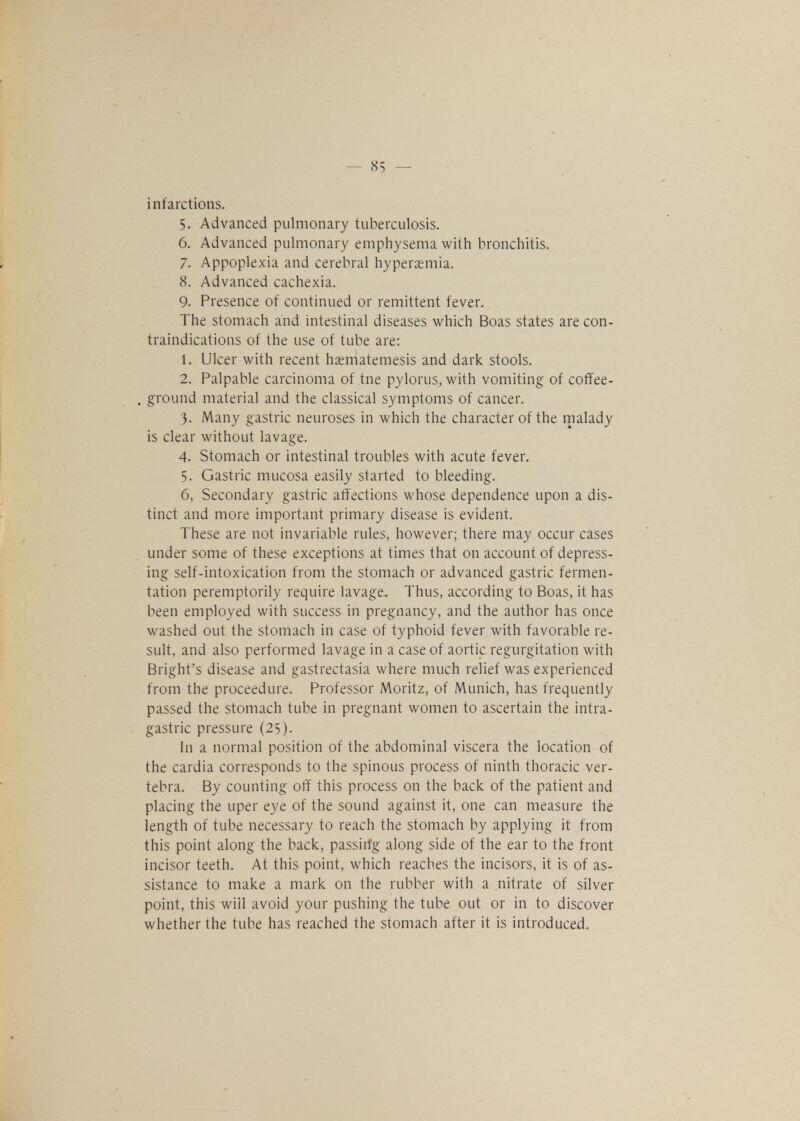 infarctions. 5. Advanced pulmonary tuberculosis. 6. Advanced pulmonary emphysema with bronchitis. 7. Appoplexia and cerebral hyperemia. 8. Advanced cachexia. 9. Presence of continued or remittent fever. The stomach and intestinal diseases which Boas states are con- traindications of the use of tube are: 1. Ulcer with recent hasmatemesis and dark stools. 2. Palpable carcinoma of tne pylorus, with vomiting of coffee- ground material and the classical symptoms of cancer. 3. Many gastric neuroses in which the character of the malady is clear without lavage. 4. Stomach or intestinal troubles with acute fever. 5. Gastric mucosa easily started to bleeding. 6. Secondary gastric affections whose dependence upon a dis- tinct and more important primary disease is evident. These are not invariable rules, however; there may occur cases under some of these exceptions at times that on account of depress- ing self-intoxication from the stomach or advanced gastric fermen- tation peremptorily require lavage. Thus, according to Boas, it has been employed with success in pregnancy, and the author has once washed out the stomach in case of typhoid fever with favorable re- sult, and also performed lavage in a case of aortic regurgitation with Bright's disease and gastrectasia where much relief was experienced from the proceedure. Professor Moritz, of Munich, has frequently passed the stomach tube in pregnant women to ascertain the intra- gastric pressure (25). In a normal position of the abdominal viscera the location of the cardia corresponds to the spinous process of ninth thoracic ver- tebra. By counting off this process on the back of the patient and placing the uper eye of the sound against it, one can measure the length of tube necessary to reach the stomach by applying it from this point along the back, passirfg along side of the ear to the front incisor teeth. At this point, which reaches the incisors, it is of as- sistance to make a mark on the rubber with a nitrate of silver point, this will avoid your pushing the tube out or in to discover whether the tube has reached the stomach after it is introduced.