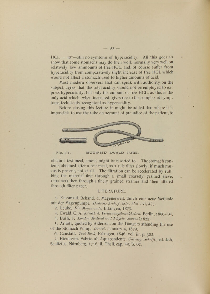 HCL = 40°—still no symtoms of hyperacidity. All this goes to show that some stomachs may do their work normally very well on relatively low ammounts of free HCL, and, of course suffer from hyperacidity from comparatively slight increase of free HCL which would not affect a stomach used to higher amounts of acid. Most modern observers that can speak with authority on the subject, agree that the total acidity should not be employed to ex- press hyperacidity, but only the amount of free HCL, as this is the only acid which, when increased, gives rise to the complex of symp- toms technically recognized as hyperacidity. Before closing this lecture it might be added that where it is impossible to use the tube on account of prejudice of the patient, to Fig. 11. MODIFIED EWALD TUBE. obtain a test meal, emesis might be resorted to. The stomach con- tents obtained after a test meal, as a rule filter slowly; if much mu- cus is present, not at all. The filtration can be accelerated by rub- bing the material first through a small coarsely grained sieve, (strainer) then through a finely grained strainer and then filtered through filter paper. LITERATURE. 1. Kussmaul. Behand. d. Magenerweit. durch eine neue Methode mit der Magenpumpe. Deutsch.-Arch. f. klin. Afed., vi, 455. 2. Leube. Die Magensonde, Erlangen, 1879. 3. Ewald, C. A. Klinik d. Verdauungskrankheiten. Berlin, l890-'93. 4. Bush, F. London Medical and Physic. Journal, 1822. 5. Amott, quoted by Alderson, on the Dangers attending the use of the Stomach Pump. Lancet, January 4, I879. 6. Canstatt. Text Book, Erlangen, 1846, vol. iii, p. 382. 7. Hieronym. Fabric, ab Aquapendente. Chirurg. Schrift., ed. Joh. Scultetus, Nurnberg, 1716, ii. Theil,cap. 39, S. 92.