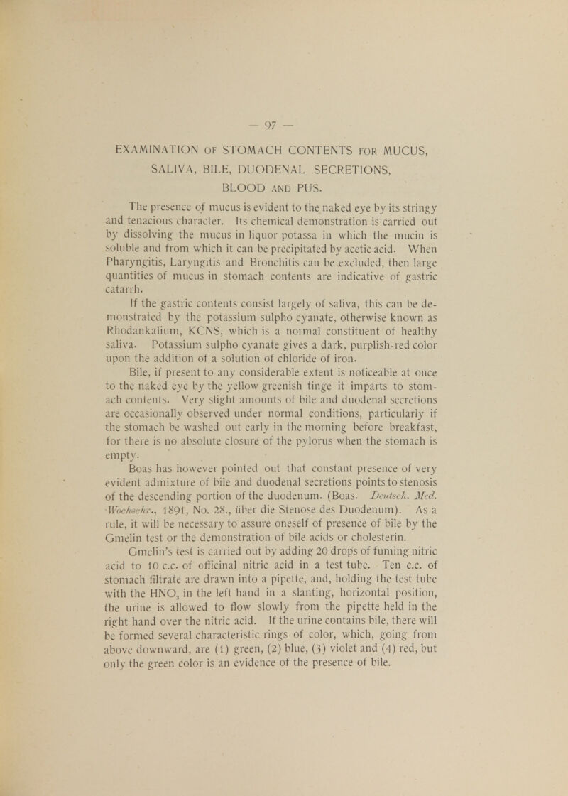 EXAMINATION OF STOMACH CONTENTS FOR MUCUS, SALIVA, BILE, DUODENAL SECRETIONS, BLOOD and PUS. The presence of mucus is evident to the naked eye by its stringy and tenacious character. Its chemical demonstration is carried out by dissolving' the mucus in liquor potassa in which the mucin is soluble and from which it can be precipitated by acetic acid. When Pharyngitis, Laryngitis and Bronchitis can be excluded, then large quantities of mucus in stomach contents are indicative of gastric catarrh. If the gastric contents consist largely of saliva, this can be de- monstrated by the potassium sulpho cyanate, otherwise known as Rhodankalium, KCNS, which is a noimal constituent of healthy saliva. Potassium sulpho cyanate gives a dark, purplish-red color upon the addition of a solution of chloride of iron. Bile, if present to any considerable extent is noticeable at once to the naked eye by the yellow greenish tinge it imparts to stom- ach contents. Very slight amounts of bile and duodenal secretions are occasionally observed under normal conditions, particularly if the stomach be washed out early in the morning before breakfast, for there is no absolute closure of the pylorus when the stomach is empty. Boas has however pointed out that constant presence of very evident admixture of bile and duodenal secretions points to stenosis of the descending portion of the duodenum. (Boas. Deutsch. Med. Wochschr., 1891, No. 28., uber die Stenose des Duodenum). As a rule, it will be necessary to assure oneself of presence of bile by the Gmelin test or the demonstration of bile acids or cholesterin. Gmelin's test is carried out by adding 20 drops of fuming nitric acid to 10 c.c of officinal nitric acid in a test tube. Ten c.c. of stomach filtrate are drawn into a pipette, and, holding the test tube with the HNOa in the left hand in a slanting, horizontal position, the urine is allowed to flow slowly from the pipette held in the right hand over the nitric acid. If the urine contains bile, there will be formed several characteristic rings of color, which, going from above downward, are (1) green, (2) blue, (3) violet and (4) red, but only the green color is an evidence of the presence of bile.