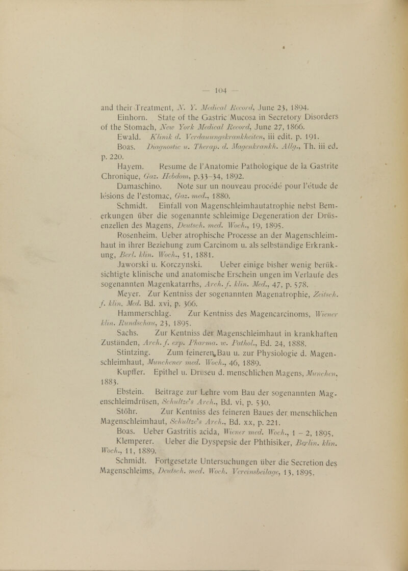 and their Treatment, N. Y. Medical Record, June 2}, 1894. Einhorn. State of the Gastric Mucosa in Secretory Disorders of the Stomach, Neiv Yuri: Medical Record, June 27, 1866. Ewald. Klinik d. Verdauungskranhheiten, iii edit. p. 191. Boas. Diagnostic u. Therap. d. Magen&rankh. Allg., Th. iii ed. p. 220. Hayem. Resume de l'Anatomie Pathologique de la Gastrite Chronique, Gaz. Hebdorn, p.33-34, 1892. Damaschino. Note sur un nouveau procede pourl'etude de lesions de Pestomac, Gaz. med., 1880. Schmidt. Einfall von Magenschleimhautatrophie nebst Bem- erkungen uber die sogenannte schleimige Degeneration der Driis- enzellen des Magens, Deutsch. med. Woch., 19, 1895. Rosenheim. Ueber atrophische Processe an der Magenschleim- haut in ihrer Beziehung zum Carcinom u. als selbstiindige Erkrank- ung, Berl. klm. Woch., 51, 1881. Jaworski u. Korczynski. Ueber einige bisher wenig beriik- sichtigte klinische und anatomische Erschein ungen im Verlaufe des sogenannten Magenkatarrhs, Arch.f. Uin. Med., 47, p. 578. Meyer. Zur Kentniss der sogenannten Magenatrophie, Zeiisch. f. Mm. Med. Bd. xvi, p. 366. Hammerschlag. Zur Kentniss des Magencarcinoms, Wiener klin. Rundschau, 23, 1895- Sachs. Zur Kentniss der Magenschleimhaut in krankhaften Zustanden, Arch. f. c.rj). Pharma. w. Pathol., Bd. 24, 1888. Stintzing. Zum feinereiiaBau u. zur Physiologie d. Magen- schleimhaut, Munchener med. Woch., 46, I889. Kupffer. Epithel u. Driiseu d. menschlichen Magens, Munchen, I883. Ebstein. Beitrage zur Lehre vom Bau der sogenannten Mag. enschleimdriisen, Schultze's Arch., Bd. vi, p. 530. St&hr. Zur Kentniss des feineren Baues der menschlichen Magenschleimhaut, Schultzeh Arch., Bd. xx, p. 221. Boas. Ueber Gastritis acida, Wiener med. Woch., 1 - 2, 1895. Klemperer. Ueber die Dyspepsie der Phthisiker, Berli n. klin, Woch., 11, 1889. Schmidt. Fortgesetzte Untersuchungen fiber die Secretion des Magenschleims, Deutsch. med. Woch. Verdnsbeilage, 13,1895.