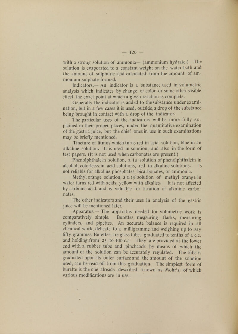 with a strong solution of ammonia— (ammonium hydrate.) The solution is evaporated to a constant weight on the water bath and the amount of sulphuric acid calculated from the amount of am- monium sulphate formed. Indicators.— An indicator is a substance used in volumetric analysis which indicates by change of color or some other visible effect, the exact point at which a given reaction is complete. Generally the indicator is added to the substance under exami- nation, but in a few cases it is used, outside, a drop of the substance being brought in contact with a drop of the indicator. The particular uses of the indicators will be more fully ex- plained in their proper places, under the quantitative examination of the gastric juice, but the chief ones in use in such examinations may be briefly mentioned. Tincture of litmus which turns red in acid solution, blue in an alkaline solution. It is used in solution, and also in the form of test-papers. (It is not used when carbonates are present.) Phenolphthalein solution, a 1$ solution of phenolphthalein in alcohol, colorlesss in acid solutions, red in alkaline solutions. Is not reliable for alkaline phosphates, bicarbonates, or ammonia. Methyl orange solution, a 0.1$ solution of methyl orange in water turns red with acids, yellow with alkalies. It is not affected by carbonic acid, and is valuable for titration of alkaline carbo- nates. The other indicators and their uses in analysis of the gastric juice will be mentioned later. Apparatus.— The apparatus needed for volumetric work is comparatively simple. Burettes, measuring flasks, measuring cylinders, and pipettes. An accurate balance is required in all chemical work, delicate to a milligramme and weighing up to say fifty grammes. Burettes, are glass tubes graduated to tenths of a c.c. and holding from 25 to 100 c.c. They are provided at the lower end with a rubber tube and pinchcock by means of which the amount of the solution can be accurately regulated. The tube is graduated upon its outer surface and the amount of the solution used, can be read off from this graduation. The simplest form of burette is the one already described, known as Mohr's, of which various modifications are in use.