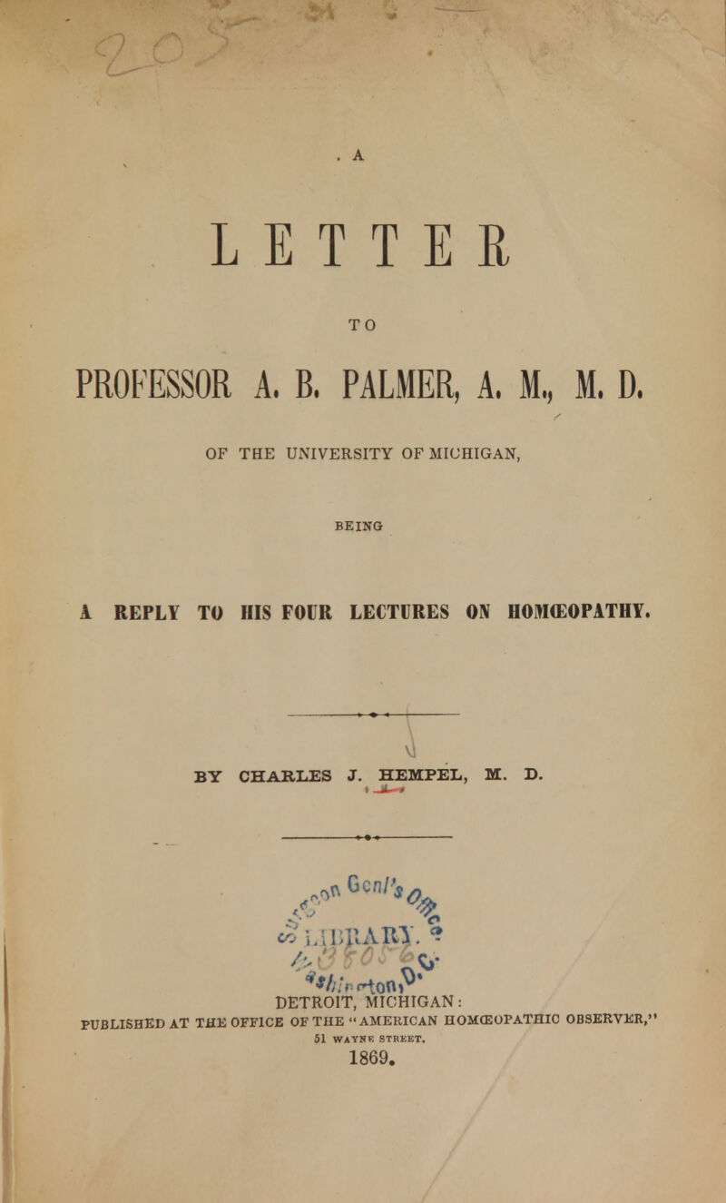 A LETTER TO PROFESSOR A. B. PALMER, A. M., M. D. OF THE UNIVERSITY OF MICHIGAN, BEING A REPLY TO HIS FOUR LECTURES ON HOMEOPATHY. BY CHARLES J. HEM PEL, M. D. DETROIT, MICHIGAN: PUBLISHED AT THE OFFICE OF THE  AMERICAN HOMffiOPATHIC OBSERVER, 51 WAYNE STREET. 1869.