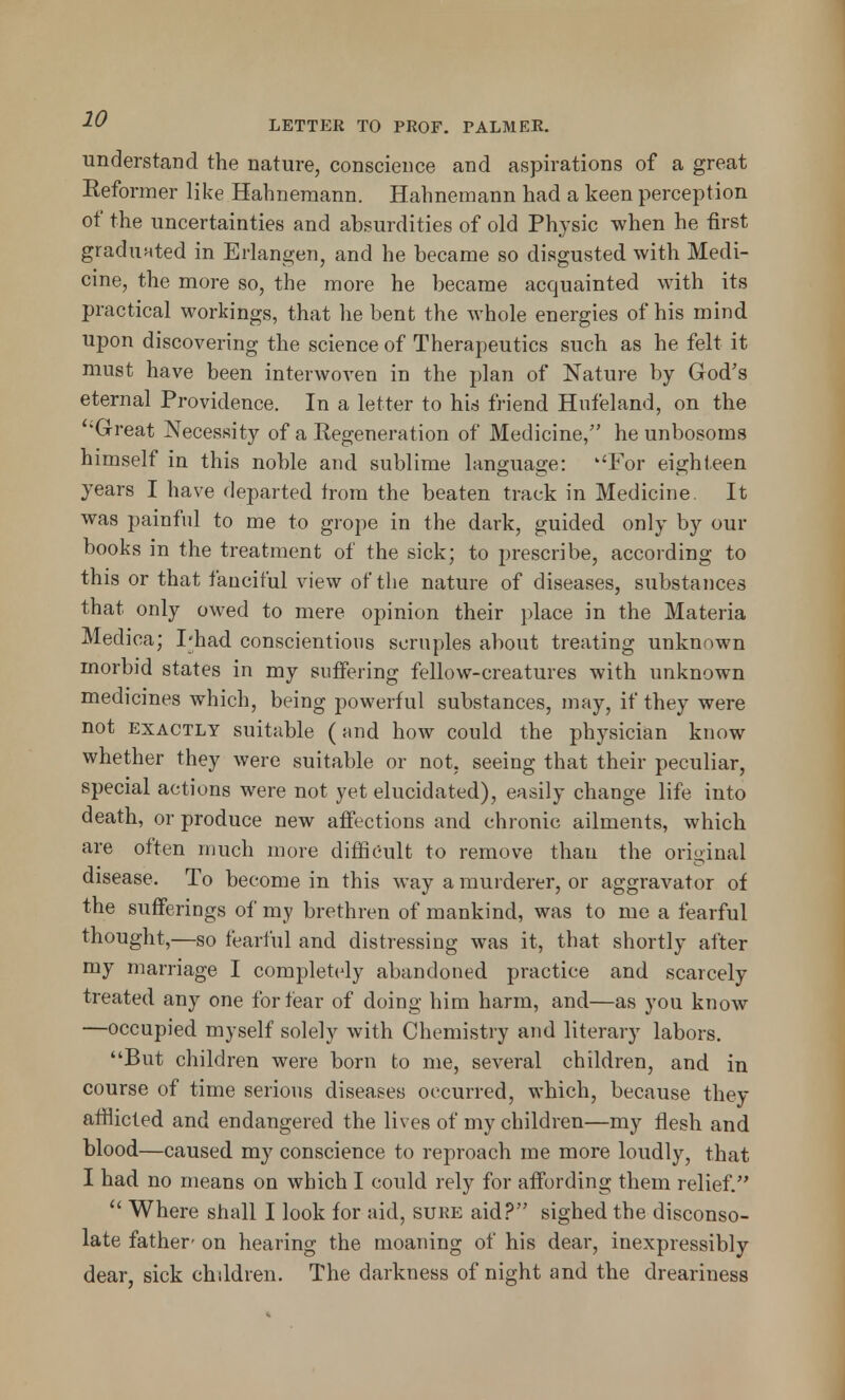 understand the nature, conscience and aspirations of a great Reformer like Hahnemann. Hahnemann had a keen perception of the uncertainties and absurdities of old Physic when he first graduated in Erlangen, and he became so disgusted with Medi- cine, the more so, the more he became acquainted with its practical workings, that he bent the whole energies of his mind upon discovering the science of Therapeutics such as he felt it must have been interwoven in the plan of Nature by God's eternal Providence. In a letter to his friend Hufeland, on the ''Great Necessity of a Eegeneration of Medicine, he unbosoms himself in this noble and sublime language: ''For eighteen years I have departed trom the beaten track in Medicine. It was painful to me to grope in the dark, guided only by our books in the treatment of the sick; to prescribe, according to this or that fanciful view of the nature of diseases, substances that only owed to mere opinion their place in the Materia Medica; I'had conscientious scruples about treating unknown morbid states in my suffering fellow-creatures with unknown medicines which, being powerful substances, may, if they were not exactly suitable (and how could the physician know whether they were suitable or not, seeing that their peculiar, special actions were not yet elucidated), easily change life into death, or produce new affections and chronic ailments, which are often much more difficult to remove than the original disease. To become in this way a murderer, or aggravator of the sufferings of my brethren of mankind, was to me a fearful thought,—so fearful and distressing was it, that shortly after my marriage I completely abandoned practice and scarcely treated any one for fear of doing him harm, and—as you know —occupied myself solely with Chemistry and literary labors. But children were born to me, several children, and in course of time serious diseases occurred, which, because they afflicted and endangered the lives of my children—my flesh and blood—caused my conscience to reproach me more loudly, that I had no means on which I could rely for affording them relief.  Where shall I look for aid, sure aid? sighed the disconso- late father- on hearing the moaning of his dear, inexpressibly dear, sick children. The darkness of night and the dreariness
