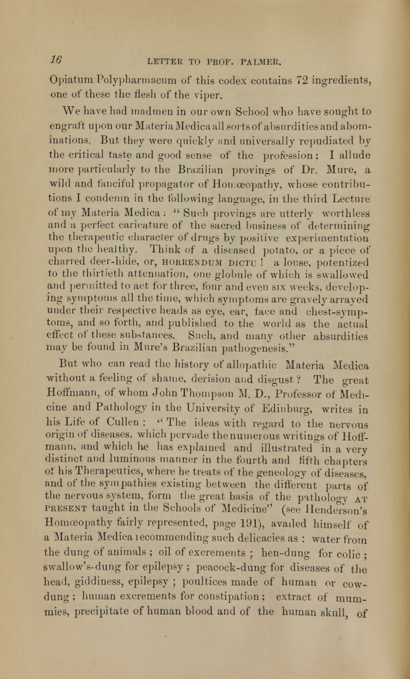 Opiatum Polypharmacum of this codex contains 72 ingredients, one of these the flesh of the viper. We have had madmen in our own School who have sought to engraft upon our Materia Medica all sorts of absurdities and abom- inations. But they were quickly and universally repudiated by the critical taste and good sense of the profession; I allude more particularly to the Brazilian provings of Dr. Mure, a wild and fanciful propagator of Homoeopathy, whose contribu- tions I condemn in the following language, in the third Lecture of my Materia Medica:  Such provings are utterly worthless and a perfect caricature of the sacred business of determining the therapeutic character of drugs by positive experimentation upon the healthy. Think of a diseased potato, or a piece of charred deer-hide, or, horrendum dictl ! a louse, potentized to the thirtieth attenuation, one globule of which is swallowed and permitted to act for three, four and even six weeks, develop- ing symptoms all the time, which symptoms are gravely arrayed under their respective heads as eye, ear, face and chest-symp- toms, and so forth, and published to the world as the actual effect of these substances. Such, and many other absurdities may be found in Mure's Brazilian pathogenesis. But who can read the history of allopathic Materia Medica without a feeling of shame, derision and disgust ? The great Hoffmann, of whom John Thompson M. D., Professor of Medi- cine and Pathology in the University of Edinburg, writes in his Life of Cullen :  The ideas with regard to the nervous origin of diseases, which pervade the numerous writings of Hoff- mann, and which he has explained and illustrated in a very distinct and luminous manner in the fourth and fifth chapters of his Therapeutics, where he treats of the geneology of diseases, and of the sympathies existing between the different parts of the nervous system, form the great basis of the pathology at present taught in the Schools of Medicine (see Henderson's Homoeopathy fairly represented, page 191), avaded himself of a Materia Medica lecommending such delicacies as : water from the dung of animals ; oil of excrements ; hen-dung for colic ; swallow's-dung for epilepsy ; peacock-dung for diseases of the head, giddiness, epilepsy ; poultices made of human or cow- dung ; human excrements for constipation; extract of mum- mies, precipitate of human blood and of the human skull, of