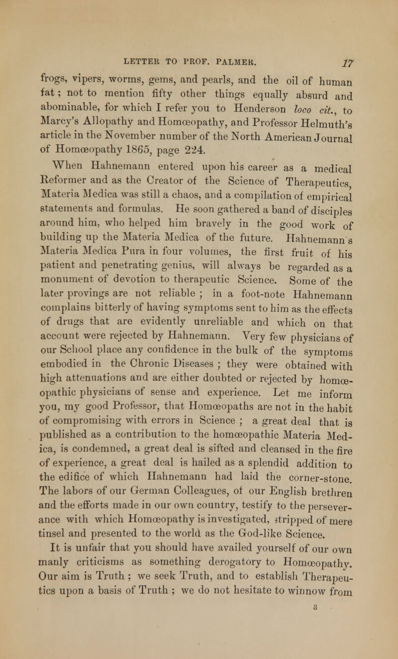 frogs, vipers, worms, gems, and pearls, and the oil of human fat; not to mention fifty other things equally absurd and abominable, for which I refer you to Henderson loco cit. to Marcy's Allopathy and Homoeopathy, and Professor Helmuth's article in the November number of the North American Journal of Homoeopathy 1865, page 224. When Hahnemann entered upon his career as a medical Reformer and as the Creator of the Science of Therapeutics Materia Medica was still a chaos, and a compilation of empirical statements and formulas. He soon gathered a band of disciples around him, who helped him bravely in the good work of building up the Materia Medica of the future. Hahnemann's Materia Medica Pura in four volumes, the first fruit of his patient and penetrating genius, will always be regarded as a monument of devotion to therapeutic Science. Some of the later provings are not reliable ; in a foot-note Hahnemann complains bitterly of having symptoms sent to him as the effects of drugs that are evidently unreliable and which on that account were rejected by Hahnemann. Very few physicians of our School place any confidence in the bulk of the symptoms embodied in the Chronic Diseases ; they were obtained with high attenuations and are either doubted or rejected by homoe- opathic physicians of sense and experience. Let me inform you, my good Professor, that Homoeopaths are not in the habit of compromising with errors in Science ; a great deal that is published as a contribution to the homoeopathic Materia Med- ica, is condemned, a great deal is sifted and cleansed in the fire of experience, a great deal is hailed as a splendid addition to the edifice of which Hahnemann had laid the corner-stone. The labors of our German Colleagues, of our English brethren and the efforts made in our own country, testify to the persever- ance with which Homoeopathy is investigated, stripped of mere tinsel and presented to the world as the God-like Science. It is unfair that you should have availed yourself of our own manly criticisms as something derogatory to Homoeopathy. Our aim is Truth ; we seek Truth, and to establish Therapeu- tics upon a basis of Truth ; we do not hesitate to winnow from 3