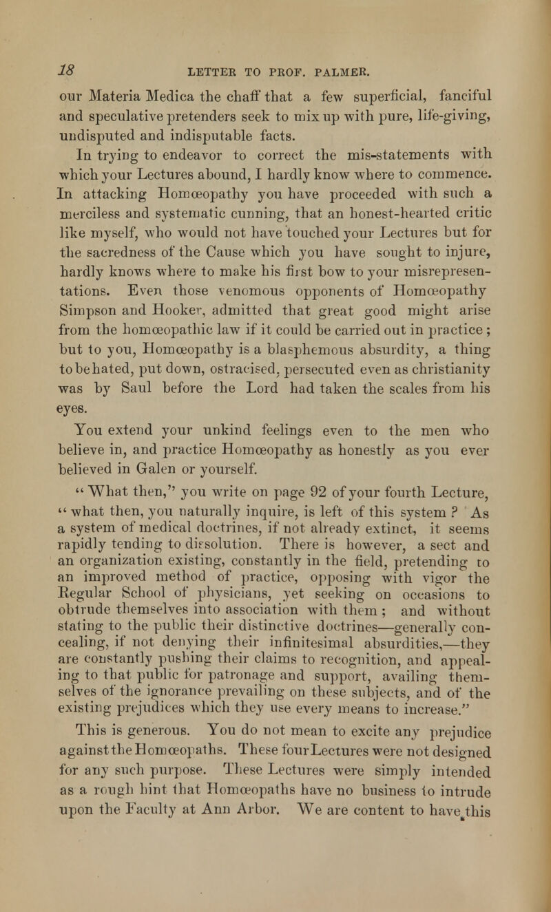 our Materia Medica the chaff that a few superficial, fanciful and speculative pretenders seek to mix up with pure, life-giving, undisputed and indisputable facts. In trying to endeavor to correct the mis-statements with which your Lectures abound, I hardly know where to commence. In attacking Homoeopathy you have proceeded with such a merciless and systematic cunning, that an honest-hearted critic like myself, who would not have touched your Lectures but for the sacredness of the Cause which you have sought to injure, hardly knows where to make his first bow to your misrepresen- tations. Even those venomous opponents of Homoeopathy Simpson and Hooker, admitted that great good might arise from the homoeopathic law if it could be carried out in practice; but to you, Homoeopathy is a blasphemous absurdity, a thing to be hated, put down, ostracised; persecuted even as Christianity was by Saul before the Lord had taken the scales from his eyes. You extend your unkind feelings even to the men who believe in, and practice Homoeopathy as honestly as you ever believed in Galen or yourself.  What then, you write on page 92 of your fourth Lecture,  what then, you naturally inquire, is left of this system ? As a system of medical doctrines, if not already extinct, it seems rapidly tending to dissolution. There is however, a sect and an organization existing, constantly in the field, pretending to an improved method of practice, opposing with vigor the Regular School of physicians, yet seeking on occasions to obtrude themselves into association with them ; and without stating to the public their distinctive doctrines—generally con- cealing, if not denying their infinitesimal absurdities,—they are constantly pushing their claims to recognition, and appeal- ing to that public for patronage and support, availing them- selves of the ignorance prevailing on these subjects, and of the existing prejudices which they use every means to increase. This is generous. You do not mean to excite any prejudice againsttheHomoeopaths. These four Lectures were not designed for any such purpose. These Lectures were simply intended as a rough hint that Homoeopaths have no business to intrude upon the Faculty at Ann Arbor. We are content to have this