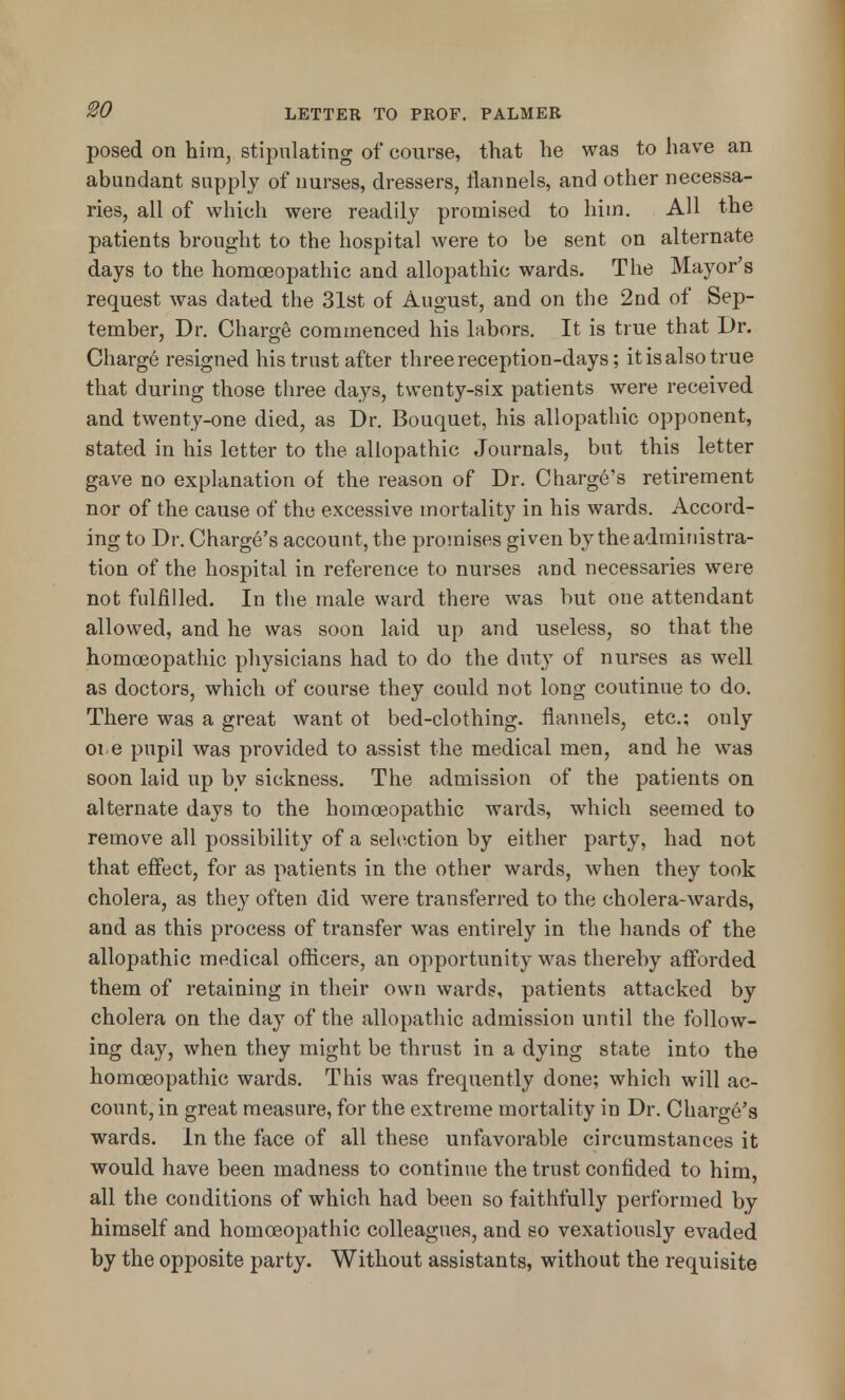 posed on him, stipulating of course, that he was to have an abundant supply of nurses, dressers, flannels, and other necessa- ries, all of which were readily promised to him. All the patients brought to the hospital were to be sent on alternate days to the homoeopathic and allopathic wards. The Mayor's request was dated the 31st of August, and on the 2nd of Sep- tember, Dr. Charge commenced his labors. It is true that Dr. Charge resigned his trust after three reception-days; it is also true that during those three days, twenty-six patients were received and twenty-one died, as Dr. Bouquet, his allopathic opponent, stated in his letter to the allopathic Journals, but this letter gave no explanation of the reason of Dr. Charge's retirement nor of the cause of the excessive mortality in his wards. Accord- ing to Dr. Charge's account, the promises given by the administra- tion of the hospital in reference to nurses and necessaries were not fulfilled. In the male ward there was but one attendant allowed, and he was soon laid up and useless, so that the homoeopathic physicians had to do the duty of nurses as well as doctors, which of course they could not long coutinue to do. There was a great want ot bed-clothing, flannels, etc.; only 01 e pupil was provided to assist the medical men, and he was soon laid up by sickness. The admission of the patients on alternate days to the homoeopathic wards, which seemed to remove all possibility of a selection by either party, had not that effect, for as patients in the other wards, when they took cholera, as they often did were transferred to the cholera-wards, and as this process of transfer was entirely in the hands of the allopathic medical officers, an opportunity was thereby afforded them of retaining in their own wards, patients attacked by cholera on the day of the allopathic admission until the follow- ing day, when they might be thrust in a dying state into the homoeopathic wards. This was frequently done; which will ac- count, in great measure, for the extreme mortality in Dr. Charge's wards. In the face of all these unfavorable circumstances it would have been madness to continue the trust confided to him, all the conditions of which had been so faithfully performed by himself and homoeopathic colleagues, and so vexatiously evaded by the opposite party. Without assistants, without the requisite