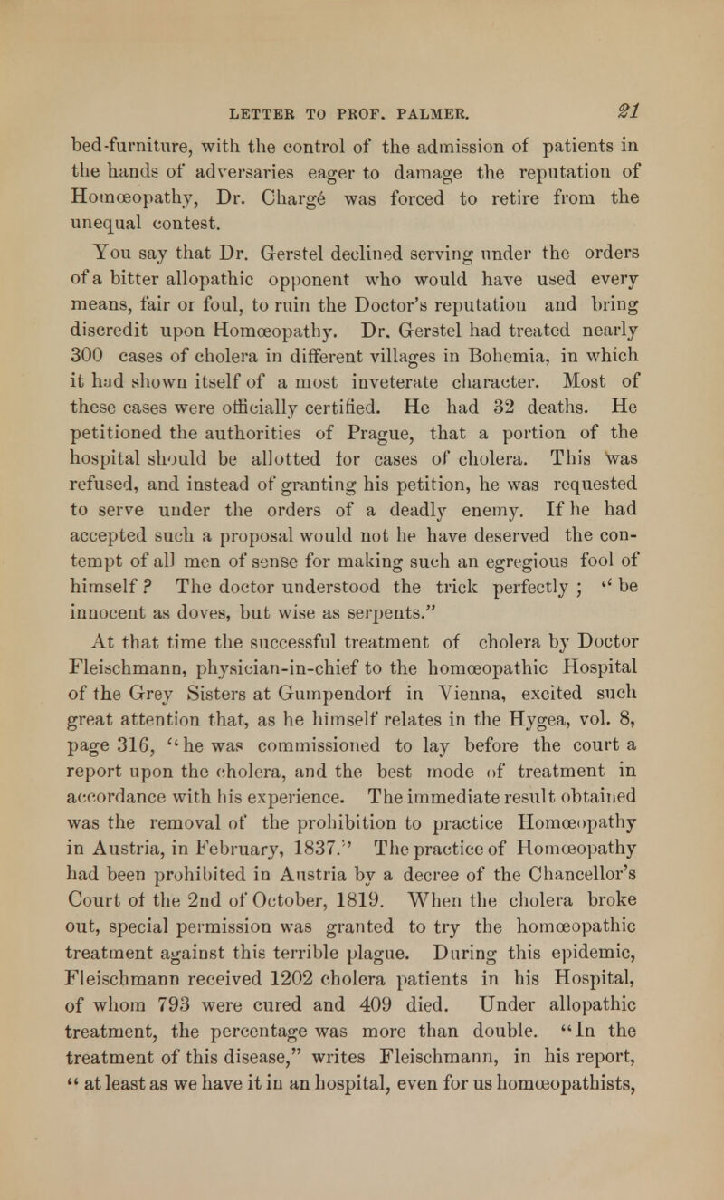 bed-furniture, with the control of the admission of patients in the hands of adversaries eager to damage the reputation of Homoeopathy, Dr. Charge was forced to retire from the unequal contest. You say that Dr. Gerstel declined serving under the orders of a bitter allopathic opponent who would have used every means, fair or foul, to ruin the Doctor's reputation and bring discredit upon Homoeopathy. Dr. Gerstel had treated nearly 300 cases of cholera in different villages in Bohemia, in which it h;jd shown itself of a most inveterate character. Most of these cases were officially certified. He had 32 deaths. He petitioned the authorities of Prague, that a portion of the hospital should be allotted lor cases of cholera. This Was refused, and instead of granting his petition, he was requested to serve under the orders of a deadly enemy. If he had accepted such a proposal would not he have deserved the con- tempt of all men of sense for making such an egregious fool of himself ? The doctor understood the trick perfectly ; be innocent as doves, but wise as serpents. At that time the successful treatment of cholera by Doctor Fleischmann, physician-in-chief to the homoeopathic Hospital of the Grey Sisters at Gumpendorf in Vienna, excited such great attention that, as he himself relates in the Hygea, vol. 8, page 316, he was commissioned to lay before the court a report upon the cholera, and the best mode of treatment in accordance with his experience. The immediate result obtained was the removal of the prohibition to practice Homoeopathy in Austria, in February, 1837.'' The practice of Homoeopathy had been prohibited in Austria by a decree of the Chancellor's Court of the 2nd of October, 1819. When the cholera broke out, special permission was granted to try the homoeopathic treatment against this terrible plague. During this epidemic, Fleischmann received 1202 cholera patients in his Hospital, of whom 793 were cured and 409 died. Under allopathic treatment, the percentage was more than double. In the treatment of this disease, writes Fleischmann, in his report,  at least as we have it in an hospital, even for us homoeopathists,