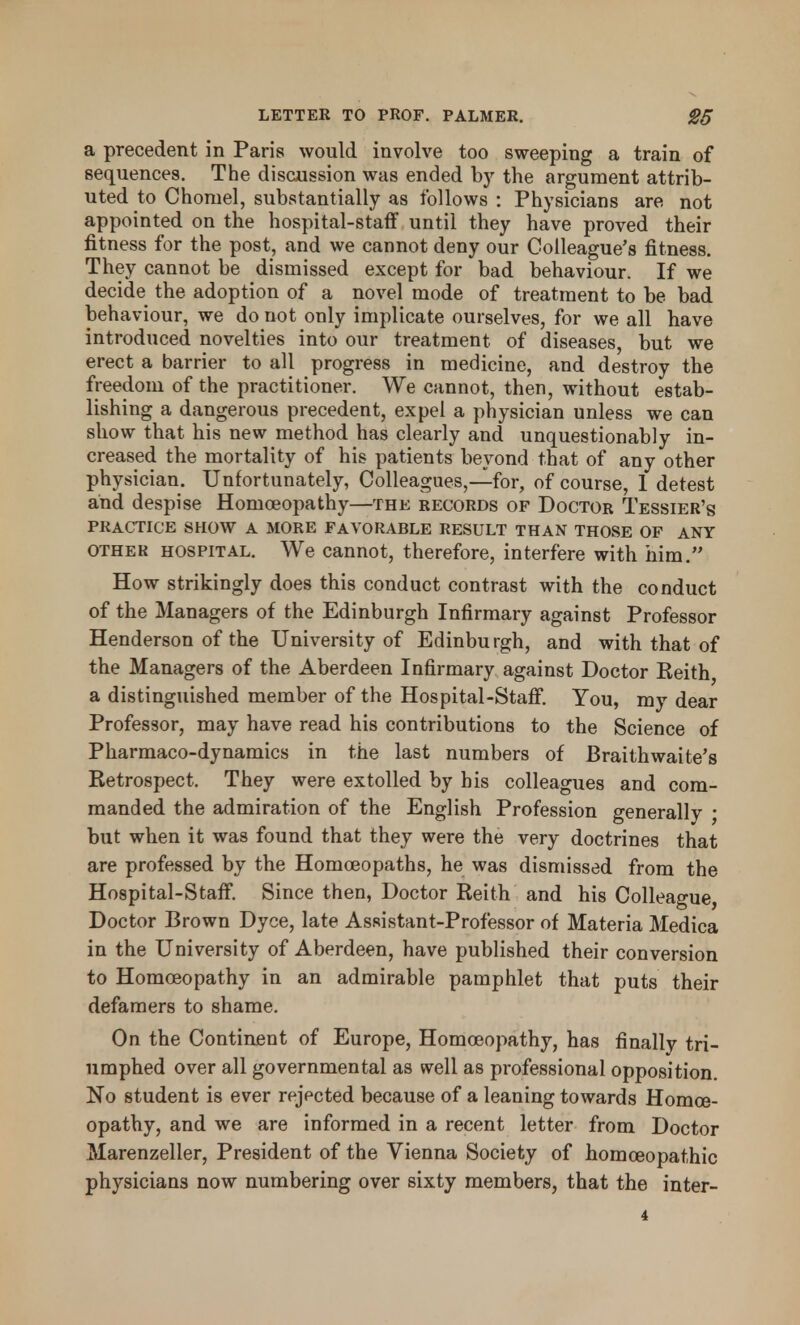 a precedent in Paris would involve too sweeping a train of sequences. The discussion was ended by the argument attrib- uted to Chomel, substantially as follows : Physicians are not appointed on the hospital-staff until they have proved their fitness for the post, and we cannot deny our Colleague's fitness. They cannot be dismissed except for bad behaviour. If we decide the adoption of a novel mode of treatment to be bad behaviour, we do not only implicate ourselves, for we all have introduced novelties into our treatment of diseases, but we erect a barrier to all progress in medicine, and destroy the freedom of the practitioner. We cannot, then, without estab- lishing a dangerous precedent, expel a physician unless we can show that his new method has clearly and unquestionably in- creased the mortality of his patients beyond that of any other physician. Unfortunately, Colleagues,—for, of course, 1 detest and despise Homoeopathy—the records of Doctor Tessier's PRACTICE SHOW A MORE FAVORABLE RESULT THAN THOSE OF ANY other hospital. We cannot, therefore, interfere with him. How strikingly does this conduct contrast with the conduct of the Managers of the Edinburgh Infirmary against Professor Henderson of the University of Edinburgh, and with that of the Managers of the Aberdeen Infirmary against Doctor Keith, a distinguished member of the Hospital-Staff. You, my dear Professor, may have read his contributions to the Science of Pharmaco-dynamics in the last numbers of Braithwaite's Retrospect. They were extolled by his colleagues and com- manded the admiration of the English Profession generally ; but when it was found that they were the very doctrines that are professed by the Homoeopaths, he was dismissed from the Hospital-Staff. Since then, Doctor Reith and his Colleague, Doctor Brown Dyce, late AsRistant-Professor of Materia Medica in the University of Aberdeen, have published their conversion to Homoeopathy in an admirable pamphlet that puts their defamers to shame. On the Continent of Europe, Homoeopathy, has finally tri- umphed over all governmental as well as professional opposition. No student is ever rejected because of a leaning towards Homoe- opathy, and we are informed in a recent letter from Doctor Marenzeller, President of the Vienna Society of homoeopathic physicians now numbering over sixty members, that the inter-
