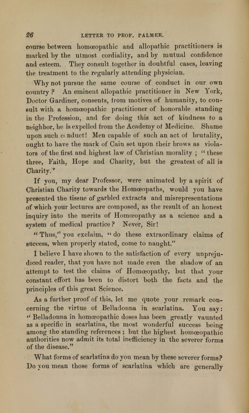course between homoeopathic and allopathic practitioners is marked by the ulmost cordiality, and by mutual confidence and esteem. They consult together in doubtful cases, leaving the treatment to the regularly attending physician. Why not pursue the same course of conduct in our own country ? An eminent allopathic practitioner in New York, Doctor Gardiner, consents, from motives of humanity, to con- sult with a homoeopathic practitioner of honorable standing in the Profession, and for doing this act of kindness to a neighbor, he is expelled from the Academy of Medicine. Shame upon such c< nduct! Men capable of such an act of brutality, ought to have the mark of Cain set upon their brows as viola- tors of the first and highest law of Christian morality ;  these three, Faith, Hope and Charity, but the greatest of all is Charity.'' If you, my dear Professor, were animated by a spirit of Christian Charity towards the Homoeopaths, would you have presented the tissue of garbled extracts and misrepresentations of which your lectures are composed, as the result of an honest inquiry into the merits of Homoeopathy as a science and a system of medical practice? Never, Sir!  Thus, you exclaim,  do these extraordinary claims of success, when properly stated, come to naught. I believe I have shown to the satisfaction of every unpreju- diced reader, that you have not made even the shadow of an attempt to test the claims of Homoeopathy, but that your constant effort has been to distort both the facts and the principles of this great Science. As a further proof of this, let me quote your remark con- cerning the virtue of Belladonna in scarlatina. You say: *' Belladonna in homoeopathic doses has been greatly vaunted as a specific in scarlatina, the most wonderful success being among the standing references ; but the highest homoeopathic authorities now admit its total inefficiency in the severer forms of the disease. What forms of scarlatina do you mean by these severer forms? Do you mean those forms of scarlatina which are generally