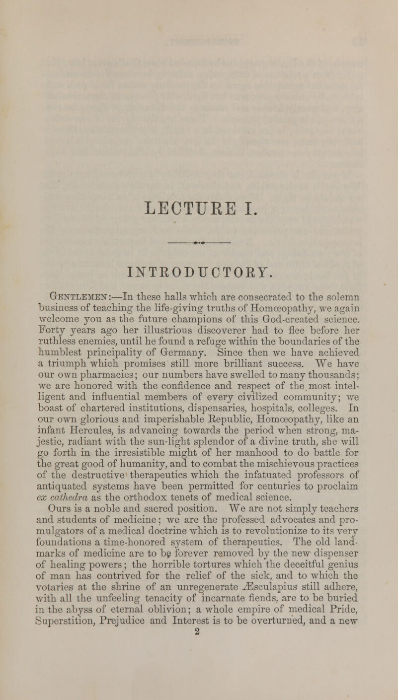 LECTURE I. INTRODUCTORY. Gentlemen:—In these halls which are consecrated to the solemn business of teaching the life-giving truths of Homoeopathy, we again welcome you as the future champions of this God-created science. Forty years ago her illustrious discoverer had to flee before her ruthless enemies, until he found a refuge within the boundaries of the humblest principality of Germany. Since then we have achieved a triumph which promises still more brilliant success. We have our own pharmacies; our numbers have swelled to many thousands; we are honored with the confidence and respect of the.most intel- ligent and influential members of every civilized community; we boast of chartered institutions, dispensaries, hospitals, colleges. In our own glorious and imperishable Eepublic, Homoeopathy, like an infant Hercules, is advancing towards the period when strong, ma- jestic, radiant with the sun-light splendor of a divine truth, she will go forth in the irresistible might of her manhood to do battle for the great good of humanity, and to combat the mischievous practices of the destructive therapeutics which the infatuated professors of antiquated systems have been permitted for centuries to proclaim ex cathedra as the orthodox tenets of medical science. Ours is a noble and sacred position. We are not simply teachers and students of medicine; we are the professed advocates and pro- mulgators of a medical doctrine which is to revolutionize to its very foundations a time-honored system of therapeutics. The old land- marks of medicine are to be forever removed by the new dispenser of healing powers; the horrible tortures which the deceitful genius of man has contrived for the relief of the sick, and to which the votaries at the shrine of an unregenerate iEsculapius still adhere, with all the unfeeling tenacity of incarnate fiends, are to be buried in the abyss of eternal oblivion; a whole empire of medical Pride, Superstition, Prejudice and Interest is to be overturned, and a new