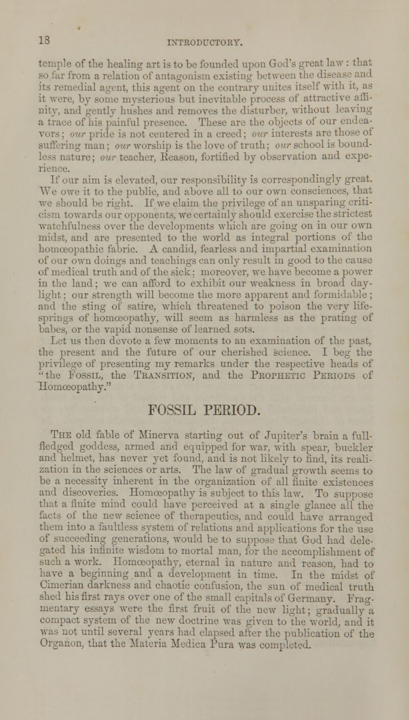 temple of the healing art is to be founded upon God's great law : that so far from a relation of antagonism existing between the disease and its remedial agent, this agent on the contrary unites itself with it, as it were, by some mysterious but inevitable process of attractive affi- nity, and gently hushes and removes the disturber, without leaving a trace of his painful presence. These are the objects of our endea- • pride is not centered in a creed; our interests are those ol suffering man; our worship is the love of truth: our school is bound- Mature; our teacher, Eeason, fortified by observation and expe- rience. If our aim is elevated, our responsibility is correspondingly great. We owe it to the public, and above all to our own consciences, that we should be right. If we claim the privilege of an unsparing criti- towards our opponents, we certainly should exercise the strictest watchfulness over the developments which are going on in our own midst, and are presented to the world as integral portions of the homoeopathic fabric. A candid, fearless and impartial examination of our own doings and teachings can only result in good to the cause of medical truth and of the sick; moreover, we have become a power in the land; we can afford to exhibit our weakness in broad day- light ; our strength will become the more apparent and formidable; and the sting of satire, which threatened to poison the very life- springs of homoeopathy, will seem as harmless as the prating of babes, or the vapid nonsense of learned sots. Let us then devote a few moments to an examination of the past, the present and the future of our cherished science. I beg the privilege of presenting my remarks under the respective heads of the Fossil, the Transition, and the Prophetic Periods of Homoeopathy. FOSSIL PERIOD. The old fable of Minerva starting out of Jupiter's brain a full- fledged goddess, armed and equipped for war, with spear, buckler and helmet, has never yet found, and is not likely to find, its reali- zation in the sciences or arts. The law of gradual growth seems to be a necessity inherent in the organization of all finite existences and discoveries. Homoeopathy is subject to this law. To suppose that a finite mind could have perceived at a single glance all the facts of the new science of therapeutics, and could have arm them into a faultless system of relations and applications for the use of succeeding generations, would be to suppose that God had dele- gated his infinite wisdom to mortal man, for the accomplishment of such a work. Homoeopathy, eternal in nature and reason, had to have a beginning and a development in time. In the midst of Cimerian darkness and chaotic confusion, the sun of medical truth shed his first rays over one of the small capitals of Germany. Frag- mentary essays were the first fruit of the new light; gradually a compact system of the new doctrine was given to the world, and it was not until several years had elapsed after the publication of the Organon, that the Materia Medica Pura was completed.