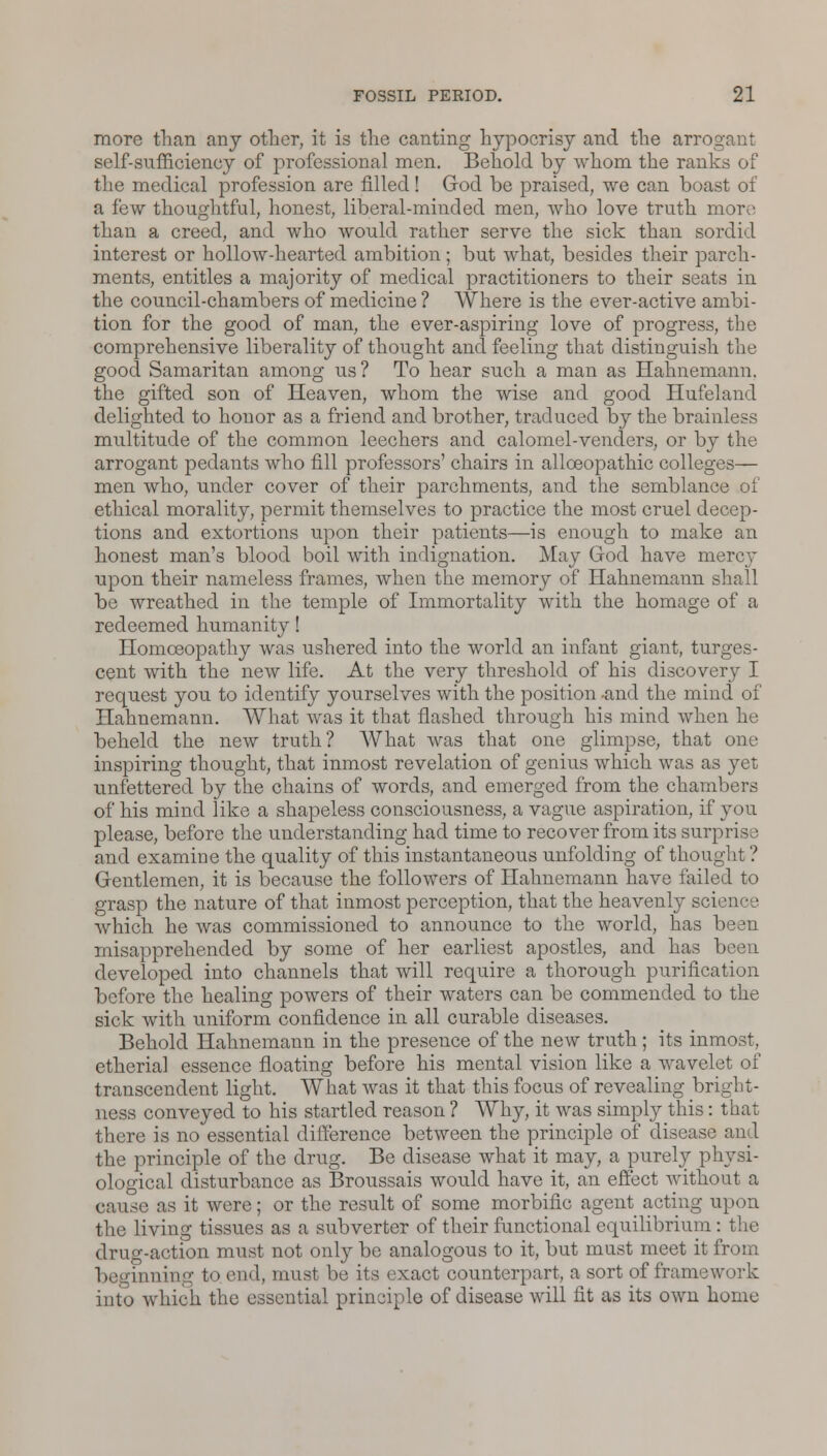 more than any other, it is the canting hypocrisy and the arrogant self-sufficiency of professional men. Behold by whom the ranks of the medical profession are filled! God be praised, we can boast of a few thoughtful, honest, liberal-minded men, who love truth more than a creed, and who would rather serve the sick than sordid interest or hollow-hearted ambition; but what, besides their parch- ments, entitles a majority of medical practitioners to their seats in the council-chambers of medicine ? Where is the ever-active ambi- tion for the good of man, the ever-aspiring love of progress, the comprehensive liberality of thought and feeling that distinguish the good Samaritan among us? To hear such a man as Hahnemann, the gifted son of Heaven, whom the wise and good Hufeland delighted to honor as a friend and brother, traduced by the brainless multitude of the common leechers and calomel-venders, or by the arrogant pedants who fill professors' chairs in alloeopathic colleges— men who, under cover of their parchments, and the semblance of ethical morality, permit themselves to practice the most cruel decep- tions and extortions upon their patients—is enough to make an honest man's blood boil with indignation. May God have mere}* upon their nameless frames, when the memory of Hahnemann shall be wreathed in the temple of Immortality with the homage of a redeemed humanity! Homoeopathy was ushered into the world an infant giant, turges- cent with the new life. At the very threshold of his discovery I request you to identify yourselves with the position -and the mind of Hahnemann. What was it that flashed through his mind when he beheld the new truth? What was that one glimpse, that one inspiring thought, that inmost revelation of genius which was as yet unfettered by the chains of words, and emerged from the chambers of his mind like a shapeless consciousness, a vague aspiration, if you please, before the understanding had time to recover from its surprise and examine the quality of this instantaneous unfolding of thought ? Gentlemen, it is because the followers of Hahnemann have failed to grasp the nature of that inmost perception, that the heavenly science which he was commissioned to announce to the world, has been misapprehended by some of her earliest apostles, and has been developed into channels that will require a thorough purification before the healing powers of their waters can be commended to the sick with uniform confidence in all curable diseases. Behold Hahnemann in the presence of the new truth; its inmost, etherial essence floating before his mental vision like a wavelet of transcendent light. What was it that this focus of revealing bri ness conveyed to his startled reason ? Why, it was simply this: that there is no essential difference between the principle of disease and the principle of the drug. Be disease what it may, a purely physi- ological disturbance as Broussais would have it, an effect without a cause as it were; or the result of some morbific agent acting upon the living tissues as a subverter of their functional equilibrium: the drug-action must not only be analogous to it, but must meet it from beginning to end, must be its exact counterpart, a sort of framework into which the essential principle of disease will fit as its own home