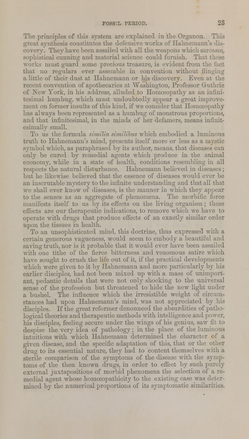 The principles of this system are explained in the Organon. This great synthesis constitutes the defensive works of Hahnemann's covery. They have been assailed with all the weapons which sarcasm, sophistical cunning and material science could furnish. That these works must guard some precious treasure, is evident from the fact that no regulars ever assemble in convention without flinging a little of their dust at Hahnemann or his discovery. Even at the recent convention of apothecaries at Washington, Professor Guthrie of New York, in his address, alluded to Homoeopathy as an infini- tesimal humbug, which must undoubtedly appear a great improve- ment on former insults of this kind, if we consider that Homoeopathy has always been represented as a humbug of monstrous proportions, and that infinitesimal, in the minds of her defamers, means infinit- esimally small. To us the formula similia similibus which embodied a luminous truth to Hahnemann's mind, presents itself more or less as a mystic symbol which, as paraphrased by its author, means, that diseases can only be cured by remedial agents which produce in the animal economy, while in a state of health, conditions resembling in all respects the natural disturbance. Hahnemann believed in disea but he likewise believed that the essence of diseases would ever be an inscrutable mystery to the infinite understanding and that all that we shall ever know of diseases, is the manner in which they appear to the senses as an aggregate of phenomena. The morbific force manifests itself to us by its effects on the living organism ; these effects are our therapeutic indications, to remove which we have to operate with drugs that produce effects of an exactly similar order upon the tissues in health. To an unsophisticated mind, this doctrine, thus expressed with a certain generous vagueness, would seem to embody a beautiful and saving truth, nor is it probable that it would ever have been assailed with one tithe of the fierce bitterness and venomous satire which have sought to crush the life out of it, if the practical developments which were given to it by Hahnemann and more particularly by his earlier disciples, had not been mixed up with a mass of unimport- ant, pedantic details that were not only shocking to the universal sense of the profession but threatened to hide the new light under a bushel. The influence which the irresistible weight of circum- stances had upon Hahnemann's mind, was not appreciated by his disciples. If the great reformer denounced the absurdities of patho- logical theories and therapeutic methods with intelligence and power, his disciples, feeling secure under the wings of his genius, saw fit to despise the very idea of pathology; in the place of the luminous intuitions with which Hahnemann determined the character of a given disease, and the specific adaptation of this, that or the other drug to its essential nature, they had to content themselves with a sterile comparison of the symptoms of the disease with the symp- toms of the then known drugs, in order to effect by such purely external juxtapositions of morbid phenomena the selection of a re- medial agent whose homceopathicity to the existing case was deter- mined by the numerical proportions of its symptomatic similarities.