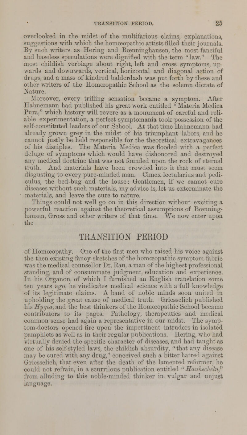 overlooked in the midst of the multifarious claims, explanations, suggestions with which the homoeopathic artists filled their journals. By such writers as Hering and Boenninghausen, the most fanciful an I baseless speculations were dignified with the term law. The most childish verbiage about right, left and cross symptoms, up- wards and downwards, vertical, horizontal and diagonal action of drugs, and a mass of kindred balderdash was put forth by these and other writers of the Homoeopathic School as the solemn dictate of Nature. Moreover, every trifling sensation became a symptom. After Hahnemann had published his great work entitled  Materia Medica Pura, which history will revere as a monument of careful and reli- able experimentation, a perfect symptomania took possession of the self constituted leaders of our School. At that time Hahnemann had already grown grey in the midst of his triumphant labors, and he cannot justly be held responsible for the theoretical extravagances of his disciples. The Materia Medica was flooded with a perfect deluge of symptoms which would have dishonored and destroyed any medical doctrine that was not founded upon the rock of eternal truth. And materials have been crowded into it that must seem listing to every pure-minded man. Cimex lectularius and pedi- culus, the bed-bug and the louse: Gentlemen, if we cannot cure diseases without such materials, my advice is, let us exterminate the materials, and leave the cure to nature. Things could not well go on in this direction without exciting a powerful reaction against the theoretical assumptions of Boenning- hausen, Gross and other writers of that time. We now enter upon the TRANSITION PERIOD of Homoeopathy. One of the first men who raised his voice against the then existing fancy-sketches of the homoeopathic symptom-fabric was the medical counsellor Dr. Rau, a man of the highest professional standing, and of consummate judgment, education and experience. In his Organon, of which I furnished an English translation some ten years ago, he vindicates medical science with a full knowledge of its legitimate claims. A band of noble minds soon united in upholding the great cause of medical truth. Griesselich published his Hygea, and the best thinkers of the Homoeopathic School became contributors to its pages. Pathology, therapeutics and medical common sense had again a representative in our midst. The symp- tom-doctors opened fire upon the impertinent intruders in isolated pamphlets as well as in their regular publications. Hering, who had virtually denied the specific character of diseases, and had taught as one of his self-styled laws, the childish absurdity, that any disease may be cured with any drug, conceived such a bitter hatred against Griesselich, that even after the death of the lamented reformer, he oould not refrain, in a scurrilous publication entitled Hauhecheln alluding to this noble-minded thinker in vulgar and unjust language.