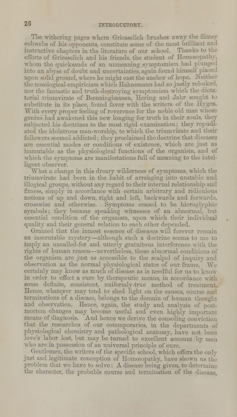 The withering pages where Griesselicli brushes away the fli] cobwebs of his opponents, constitute some of the most brilliant instructive chapters in the literature of our school. Thanks to the efforts of Griesselich and his friends, the student of Homoeopathy, whom the quicksands of an unmeaning symptomism had plu] into an abyss of doubt and uncertainties, again found himself p. upon solid' ground, where he might cast the anchor of hope. Neither the nosological empiricism which Hahnemann had so justly rebuked, nor the fantastic and truth-destroying symptomism which the dicta- torial triumvirate of Boenninghausen, Hexing and Jahr .- substitute in its place, found favor with the writers of the 11 With every proper feeling of reverence for the noble old man whose genius had awakened this new longing for truth in their souls, they subjected his doctrines to the most rigid examination; they repudi- ated the idolatrous man-worship, to which the triumvirate and their followers seemed addicted: they proclaimed the doctrine that diseases are essential modes or conditions of existence, which are just as immutable as the physiological functions of the organism, and of which the symptoms are manifestations full of meaning to the intel- ligent observer. What a change in this dreary wilderness of symptoms, which the triumvirate had been in the habit of arrano-ino; into unstable and illogical groups, without any regard to their internal relationship fitness, simply in accordance with certain arbitrary and ridiculous notions of up and down, right and left, backwards and forwards, crosswise and otherwise. Symptoms ceased to be hieroglyphic symbols; they became speaking witnesses of an abnormal, but rial condition of the organism, upon which their individual quality and their general relation to each other depended. Granted that the inmost essence of diseases will forever remain an inscrutable mystery—although such a doctrine seems to me to imply an uncalled-for and utterly gral interference with the rights of human reason—nevertheless, these abnormal conditions of the organism are just as accessible to the scalpel of inquirj- and observation as the normal physiological states of our frame. We certainly may know as much of disease as is needful for us to know in order to effect a cure by therapeutic means, in accordance with some definite, consistent, uniformly-true method of treatment. Hence, whatever may tend to shed light on the causes, course terminations of a disease, belongs to the domain of human tho and observation. Hence, again, the study and analysis of mortem changes may become useful and even highly important means of diagnosis. And hence we derive the consoling conviction that the researches of our cotemporaries, in the department physiological chemistry and pathological anatomy, have not been 's labor lost, but may be turned to excellent' account by men who are in possession of an universal principle of cure. Gentlemen, the writers of the specific school, which offers the only just and legitimate conception of Homoeopathy, have shown us the problem that we have to solve : A disease being given, to deter: the character, the probable course and termination of the disease,