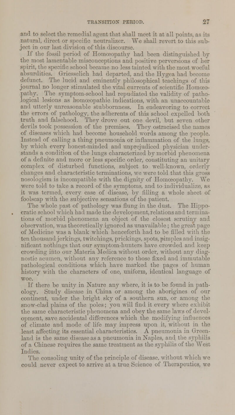 and to select the remedial agent that shall meet it at all points, as its natural, direct or specific neutralizes We shall revert to this sub- ject in our last division of this discourse. If the fossil period of Homoeopathy had been distinguished by the most lamentable misconceptions and positive perversions of her spirit, the specific school became no less tainted with the most woeful absurdities. Griesselich had departed, and the Hygea had become defunct. The lucid and eminently philosophical teachings of this journal no longer stimulated the vital currents of scientific Homoeo- pathy. The symptom-school had repudiated the validity of patho- logical lesions as homoeopathic indications, with an unaccountable and utterly unreasonable stubbornness. In endeavoring to correct the errors of pathology, the adherents of this school expelled both truth and falsehood. They drove out one devil, but seven other devils took possession of the premises. They ostracised the names of diseases which had become household words among the people. Instead of calling a thing pneumonia or inflammation of the lungs, by which every honest-minded and unprejudiced physician under- stands a condition of the lungs characterized by morbid phenomena of a definite and more or less specific order, constituting an unitary complex of disturbed functions, subject to well-known, orderly changes and characteristic terminations, we were told that this gross nosologism is incompatible with the dignity of Homoeopathy. We were told to take a record of the symptoms, and to individualize, as it was termed, every case of disease, by filling a whole sheet of foolscap with the subjective sensations of the patient. The whole past of pathology was flung in the dust. The Hippo- cratic school which had made the development, relations and termina- tions of morbid phenomena an object of the closest scrutiny and observation, was theoretically ignored as unavailable; the great page of Medicine was a blank which henceforth had to be filled with the ten thousand jerkings, twitchings, prickings, spots, pimples and insig- nificant nothings that our symptom-hunters have crowded and keep crowding into our Materia Medica without order, without any diag- nostic acumen, without any reference to those fixed and immutable pathological conditions which have marked the pages of human history with the characters of one, uniform, identical language of woe. If there be unity in Nature any where, it is to be found in path- ology. Study disease in China or among the aborigines of our continent, under the bright sky of a southern sun, or among the snow-clad plains of the poles; you will find it every where exhibit the same characteristic phenomena and obey the same laws of devel- opment, save accidental differences which the modifying influences of climate and mode of life may impress upon it, without in the least affecting its essential characteristics. A pneumonia in Green- land is the same disease as a pneumonia in Naples, and. the s}rphilis of a Chinese requires the same treatment as the syphilis of the West Indies. The consoling unity of the principle of disease, without which we could never expect to arrive at a true Science of Therapeutics, we