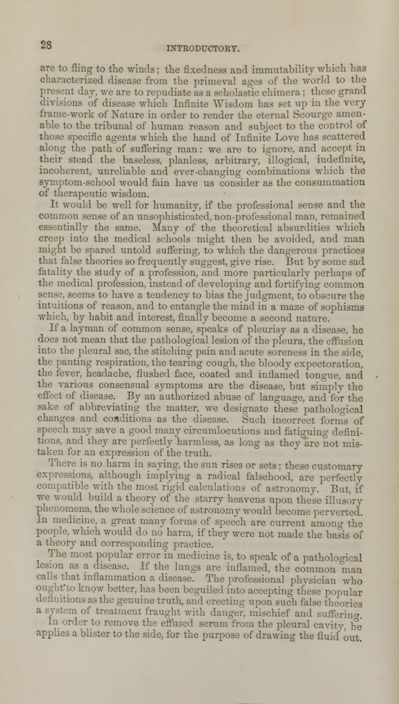 INTRODUCTORY. are to fling to the winds; the fixedness and immutability which has characterized disease from the primeval ages of the world to the present day, we are to repudiate as a scholastic chimera; these grand divisions of disease which Infinite Wisdom has set up in the very frame-work of Nature in order to render the eternal Scourge amen- able to the tribunal of human reason and subject to the control of those specific agents which the hand of Infinite Love has scattered along the path of suffering man: we are to ignore, and accept in their stead the baseless, planless, arbitrary, illogical, indefinite, incoherent, unreliable and ever-changing combinations which the symptom-school would fain have us consider as the consummation of therapeutic wisdom. It would be well for humanity, if the professional sense and the common sense of an unsophisticated, non-professional man, remained essentially the same. Many of the theoretical absurdities which creep into the medical schools might then be avoided, and man might be spared untold suffering, to which the dangerous practices that false theories so frequently suggest, give rise. But by some sad fatality the study of a profession, and more particularly perhaps of the medical profession, instead of developing and fortifying common sense, seems to have a tendency to bias the judgment, to obscure the intuitions of reason, and to entangle the mind in a maze of sophisms which, by habit and interest, finally become a second nature. If a layman of common sense, speaks of pleurisy as a disease, he does not mean that the pathological lesion of the pleura, the effusion into the pleural sac, the stitching pain and acute soreness in the side, the panting respiration, the tearing cough, the bloody expectoration, the fever, headache, flushed face, coated and inflamed tongue, and the various consensual symptoms are the disease, but simply the effect of disease. By an authorized abuse of language, and for the sake of abbreviating the matter, we designate these pathological changes and conditions as the disease. Such incorrect forms of speech may save a good many circumlocutions and fatiguing defini- tions, and they are perfectly harmless, as long as they are not mis- taken for an expression of the truth. There is no harm in saying, the sun rises or sets; these customary expressions, although implying a radical falsehood, are perfectly compatible with the most rigid calculations of astronomy. But, if Ave would build a theory of the starry heavens upon these illusory phenomena, the whole science of astronomy would become perverted. In medicine, a great many forms of speech are current among the people, which would do no harm, if they were not made the basis of a theory and corresponding practice. The most popular error in medicine is, to speak of a pathological lesion as a disease. If the lungs are inflamed, the common man calls that inflammation a disease. The professional physician who ought'to know better, has been beguiled into accepting these popular definitions as the genuine truth, and erecting upon such false theories a system of treatment fraught with danger, mischief and suffering In order to remove the effused serum from the pleural cavity, he applies a blister to the side, for the purpose of drawing the fluid out