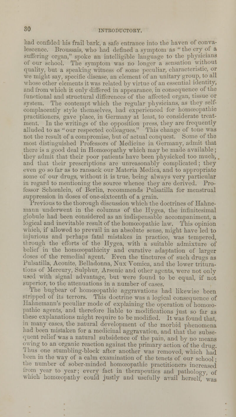 80 had confided his frail bark, a safe entrance into the haven of conva- lescence. Broussais, who had defined a symptom as the cry of a suffering organ/' spoke an intelligible language to the physicians of our school. The symptom was no longer a sensation without quality, but a speaking witness of some peculiar, characteristic, or we might say, specific disease, an element of an unitary group, to all whose other elements it was related by virtue of an essential identity, and from which it only differed in appearance, in consequence of the Junctional and structural differences of the affected organ, tissue or system. The contempt which the regular physicians, as they self- complacently style themselves, had experienced for homoeopathic practitioners, gave place, in Germany at least, to considerate treat- ment. In the writings of the opposition press, they are frequently alluded to as our respected colleagues. This change of tone was not the result of a compromise, but of actual conquest. Some of the most distinguished Professors of Medicine in Germany, admit that there is a good deal in Homoeopathy which may be made- available ; they admit that their poor patients have been physicked too much,, and that their prescriptions are unreasonably complicated; they even go so far as to ransack our Materia Medica, and to appropriate some of our drugs, without it is true, being always very particular in regard to mentioning the source whence they are derived. Pro- fessor Schcenlein, of Berlin, recommends Pulsatilla for menstrual suppression in doses of one-sixteenth of a grain. Previous to the thorough discussion which the doctrines of Hahne- mann underwent in the columns of the Hygea, the infinitesimal globule had been considered as an indispensable accompaniment, a logical and inevitable result of the homoeopathic law. This opinion which, if allowed to prevail in an absolute sense, might have led to injurious and perhaps fatal mistakes in practice, was tempered, through the efforts of the Hygea, with a suitable admixture of belief in the homoeopathicity and curative adaptation of larger doses of the remedial agent. Even the tinctures of such drugs as Pulsatilla, Aconite, Belladonna, ISTux Vomica, and the lower tritura- tions of Mercury, Sulphur, Arsenic and other agents, were not only used with signal advantage, but were found to be equal, if not superior, to the attenuations in a number of cases. The bugbear of homoeopathic aggravations had likewise been stripped of its terrors. This doctrine was a logical consequence of Hahnemann's peculiar mode of explaining the operation of homoeo- pathic agents, and therefore liable to modifications just so far as these explanations might require to be modified. It was found that, in many cases, the natural development of the morbid phenomena had been mistaken for a medicinal aggravation, and that the subse- quent relief was a natural subsidence of the pain, and by no means owing to an organic reaction against the primary action of the drug. Thus one stumbling-block after another was removed, which had been in the way of a calm examination of the tenets of our school ■ number of sober-minded homoeopathic practitioners increi from year to year; every fact in therapeutics and pathology, of which homoeopathy could justly and usefully avail herself;' was