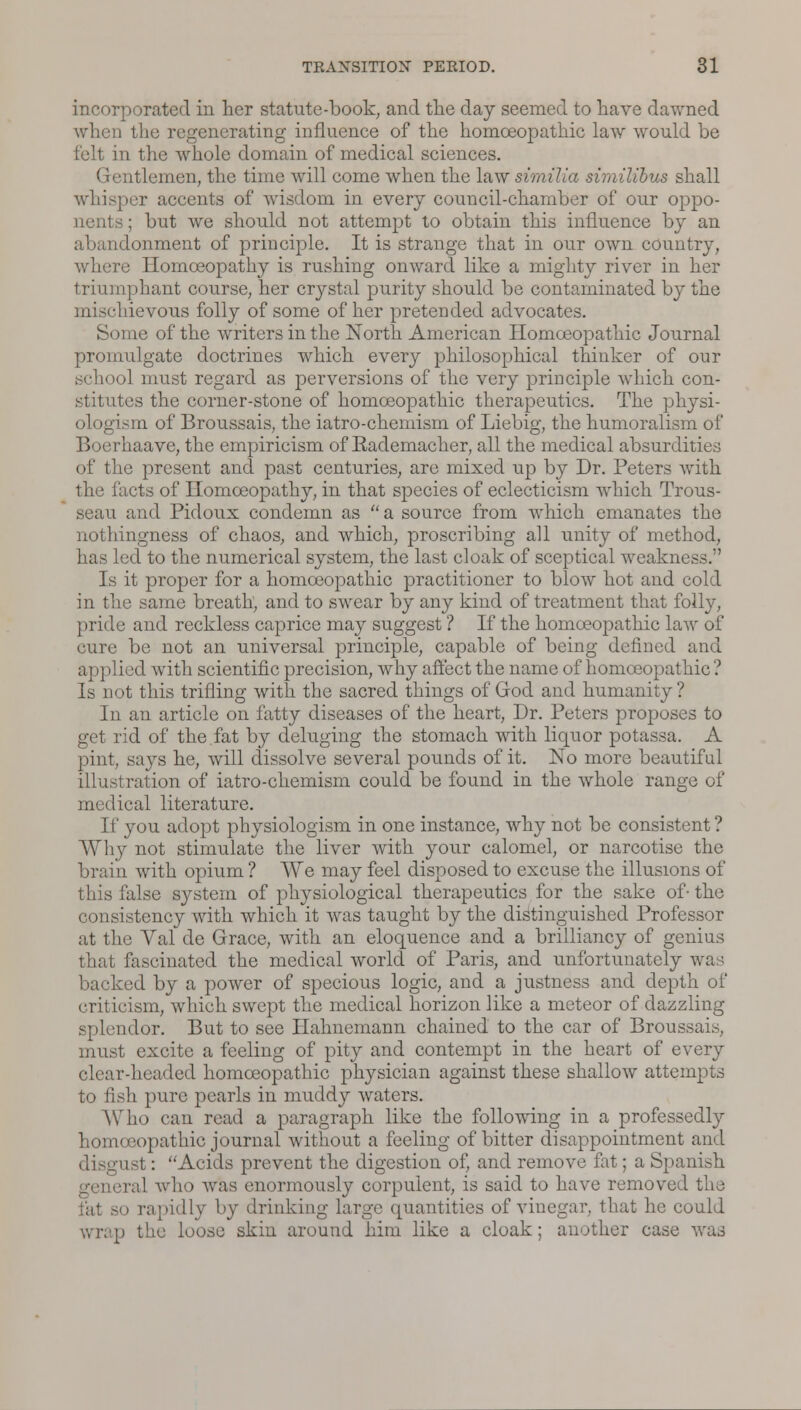 incorporated in her statute-book, and the day seemed to have dawned when the regenerating influence of the homoeopathic law would be felt in the whole domain of medical sciences. Gentlemen, the time will come when the law similla similibus shall whisper accents of wisdom in every council-chamber of our oppo- nents ; but we should not attempt to obtain this influence by an lonment of principle. It is strange that in our own country, where Homoeopathy is rushing onward like a mighty river in her triumphant course, her crystal purity should be contaminated by the mischievous folly of some of her pretended advocates. Some of the writers in the North American Homoeopathic Journal promulgate doctrines which every philosophical thinker of our school must regard as perversions of the very principle which con- stitutes the corner-stone of homoeopathic therapeutics. The physi- ologism of Broussais, the iatro-chemism of Liebig, the humoralism of Boerhaave, the empiricism of Rademacker, all the medical absurdities of the present and past centuries, are mixed up by Dr. Peters with the facts of Homoeopathy, in that species of eclecticism which Trous- seau and Pidoux condemn as  a source from which emanates the nothingness of chaos, and which, proscribing all unity of method, has led to the numerical system, the last cloak of sceptical weakness. Is it proper for a homoeopathic practitioner to blow hot and cold in the same breath, and to swear by any kind of treatment that folly, pride and reckless caprice may suggest ? If the homoeopathic law of cure be not an universal principle, capable of being defined and applied with scientific precision, why affect the name of homoeopathic ? Is not this trifling with the sacred things of God and humanity ? In an article on fatty diseases of the heart, Dr. Peters proposes to get rid of the fat by deluging the stomach with liquor potassa. A pint, says he, will dissolve several pounds of it. No more beautiful illustration of iatro-chemism could be found in the whole range of medical literature. If you adopt physiologism in one instance, why not be consistent ? Why not stimulate the liver with your calomel, or narcotise the brain with opium ? We may feel disposed to excuse the illusions of this false system of physiological therapeutics for the sake of- the consistency with which it was taught by the distinguished Professor at the Val de Grace, with an eloquence and a brilliancy of genius that fascinated the medical world of Paris, and unfortunately wa i backed by a power of specious logic, and a justness and depth of criticism, which swept the medical horizon like a meteor of dazzling splendor. But to see Hahnemann chained to the car of Broussais, must excite a feeling of pity and contempt in the heart of every headed homoeopathic physician against these shallow attempts to fish pure pearls in muddy waters. Who can read a paragraph like the following in a professedly homoeopathic journal without a feeling of bitter disappointment and just : Acids prevent the digestion of, and remove fat; a Spanish r;;l who was enormously corpulent, is said to have removed the o rapidly by drinking large quantities of vinegar, that he could wrap the loose skin around him like a cloak; another case was