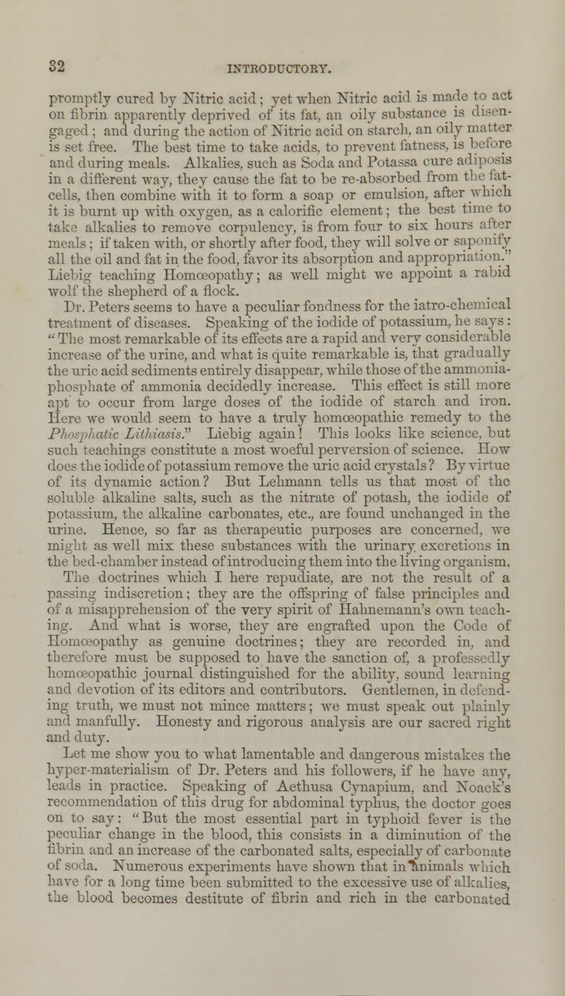 promptly cured by Nitric acid ; yet when Nitric acid is made to act on fibrin apparently deprived of its tat, an oily substance is d gaged ; and during the action of Nitric acid on starch, an oily matter is set free. The best time to take acids, to prevent fatness, is before and during meals. Alkalies, such as Soda and Potassa cure adiposis in a different way, they cause the fat to be re-absorbed from the fat- cells, then combine with it to form a soap or emulsion, after which it is burnt up with oxygen, as a calorific element; the best time to take alkalies to remove corpulency, is from four to six hours after meals; if taken with, or shortly after food, they will solve or saponify all the oil and fat in the food, favor its absorption and appropriation.'' IAebig teaching Homoeopathy; as well might we appoint a rabid wolf the shepherd of a flock. Dr. Peters seems to have a peculiar fondness for the iatro-chemical treatment of diseases. Speaking of the iodide of potassium, he says :  The most remarkable of its effects are a rapid and very considerable increase of the urine, and what is quite remarkable is, that gradually the uric acid sediments entirely disappear, while those of the ammonia- jDhosphate of ammonia decidedly increase. This effect is still more apt to occur from large doses of the iodide of starch and iron. Here we would seem to have a truly homoeopathic remedy to the Phosphatic Lithiasis. Liebig again! This looks like science, but such teachings constitute a most woeful perversion of science. How does the iodide of potassium remove the uric acid crystals ? By virtue of its dynamic action? But Lehmann tells us that most of the soluble alkaline salts, such as the nitrate of potash, the iodide of potassium, the alkaline carbonates, etc., are found unchanged in the urine. Hence, so far as therapeutic purposes are concerned, Ave might as well mix these substances with the urinary excretions in the bed-chamber instead of introducing them into the living organism. The doctrines which I here repudiate, are not the result of a passing indiscretion; they are the offspring of false principles and of a misapprehension of the very spirit of Hahnemann's own teach- ing. And what is worse, they are engrafted upon the Code of Homoeopathy as genuine doctrines; they are recorded in, and therefore must be supposed to have the sanction of, a professedly homoeopathic journal distinguished for the ability, sound learning and devotion of its editors and contributors. Gentlemen, in defend- ing truth, we must not mince matters; we must speak out plainly and manfully. Honesty and rigorous analysis are our sacred right and duty. Let me show you to what lamentable and dangerous mistakes the hyper-materialism of Dr. Peters and his followers, if he have any, leads in practice. Speaking of Aethusa Cynapium, and Noack's recommendation of this drug for abdominal typhus, the doctor goes on to say:  But the most essential part in typhoid fever is the peculiar change in the blood, this consists in a diminution of the fibrin and an increase of the carbonated salts, especially of carbonate of soda. Numerous experiments have shown that in Animals which have for a long time been submitted to the excessive use of alkalies, the blood becomes destitute of fibrin and rich in the carbonated