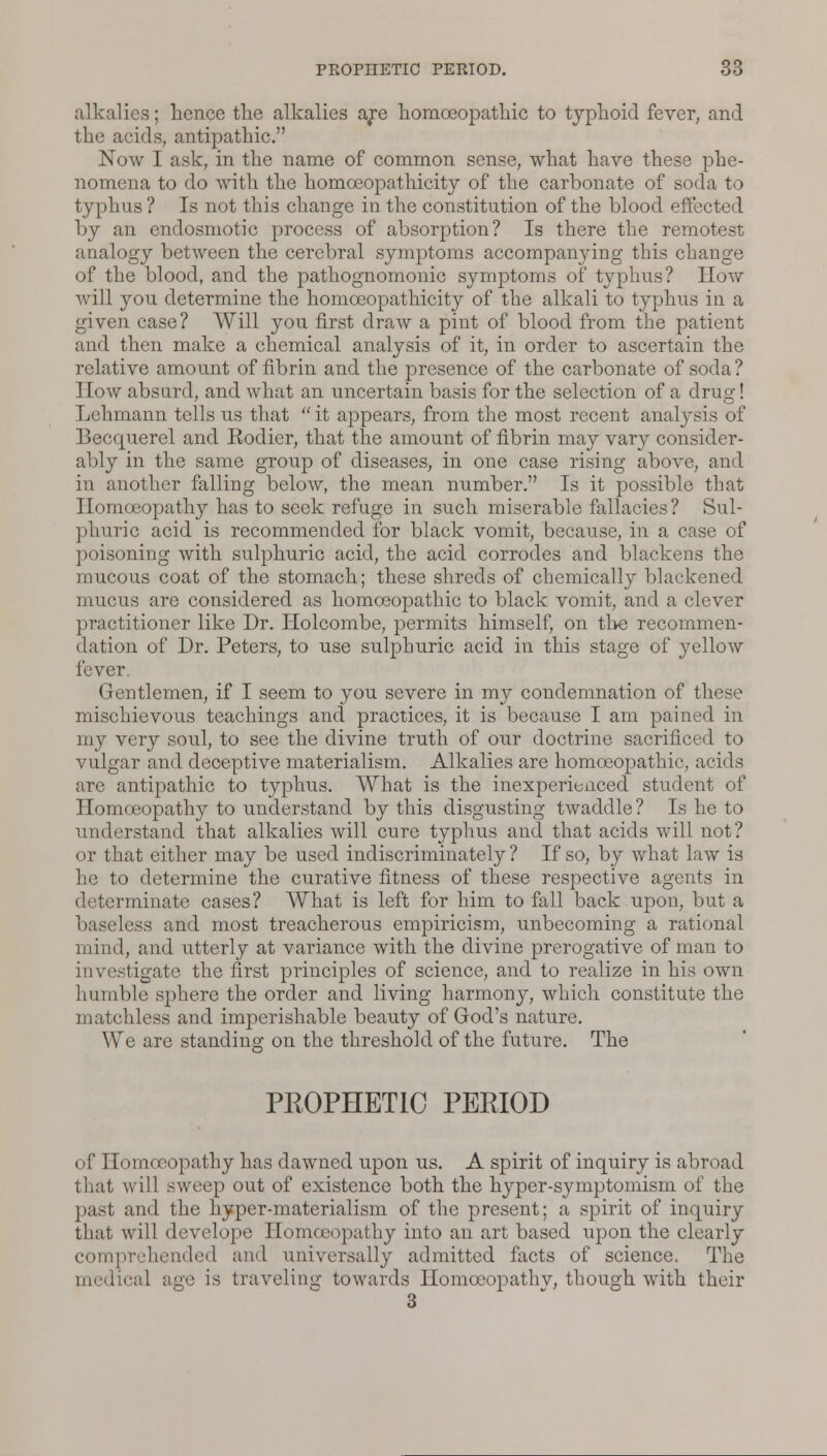 alkalies; hence the alkalies are homoeopathic to typhoid fever, and the acids, antipathic. Now I ask, in the name of common sense, what have these phe- nomena to do with the homceopathicity of the carbonate of soda to typhus ? Is not this change in the constitution of the blood effected by an endosmotic process of absorption? Is there the remotest analogy between the cerebral symptoms accompanying this change of the blood, and the pathognomonic symptoms of typhus? Hovf will you determine the homceopathicity of the alkali to typhus in a given case? Will you first draw a pint of blood from the patient and then make a chemical analysis of it, in order to ascertain the relative amount of fibrin and the presence of the carbonate of soda? How absurd, and what an uncertain basis for the selection of a drug! Lehmann tells us that  it appears, from the most recent analysis of Becquerel and Rodier, that the amount of fibrin may vary consider- ably in the same group of diseases, in one case rising above, and in another falling below, the mean number. Is it possible that Homoeopathy has to seek refuge in such miserable fallacies? Sul- phuric acid is recommended for black vomit, because, in a case of poisoning with sulphuric acid, the acid corrodes and blackens the mucous coat of the stomach; these shreds of chemically blackened mucus are considered as homoeopathic to black vomit, and a clever practitioner like Dr. Holcombe, permits himself, on the recommen- dation of Dr. Peters, to use sulphuric acid in this stage of yellow fever. Gentlemen, if I seem to you severe in my condemnation of these mischievous teachings and practices, it is because I am pained in my very soul, to see the divine truth of our doctrine sacrificed to vulgar and deceptive materialism. Alkalies are homoeopathic, acids are antipathic to typhus. What is the inexperienced student of Homoeopathy to understand by this disgusting twaddle ? Is he to understand that alkalies will cure typhus and that acids will not? or that either may be used indiscriminately ? If so, by what law is he to determine the curative fitness of these respective agents in determinate cases? What is left for him to fall back upon, but a baseless and most treacherous empiricism, unbecoming a rational mind, and utterly at variance with the divine prerogative of man to investigate the first principles of science, and to realize in his own humble sphere the order and living harmonj-, which constitute the matchless and imperishable beauty of God's nature. We are standing on the threshold of the future. The PE0PHET1C PERIOD of 1 lomocopathy has dawned upon us. A spirit of inquiry is abroad that will sweep out of existence both the Iryper-symptomism of the past and the hyper-materialism of the present; a spirit of inquiry that will develope Homoeopathy into an art based upon the clearly comprehended and universally admitted facts of science. The medical age is traveling towards llomoeopathv, though with their 3