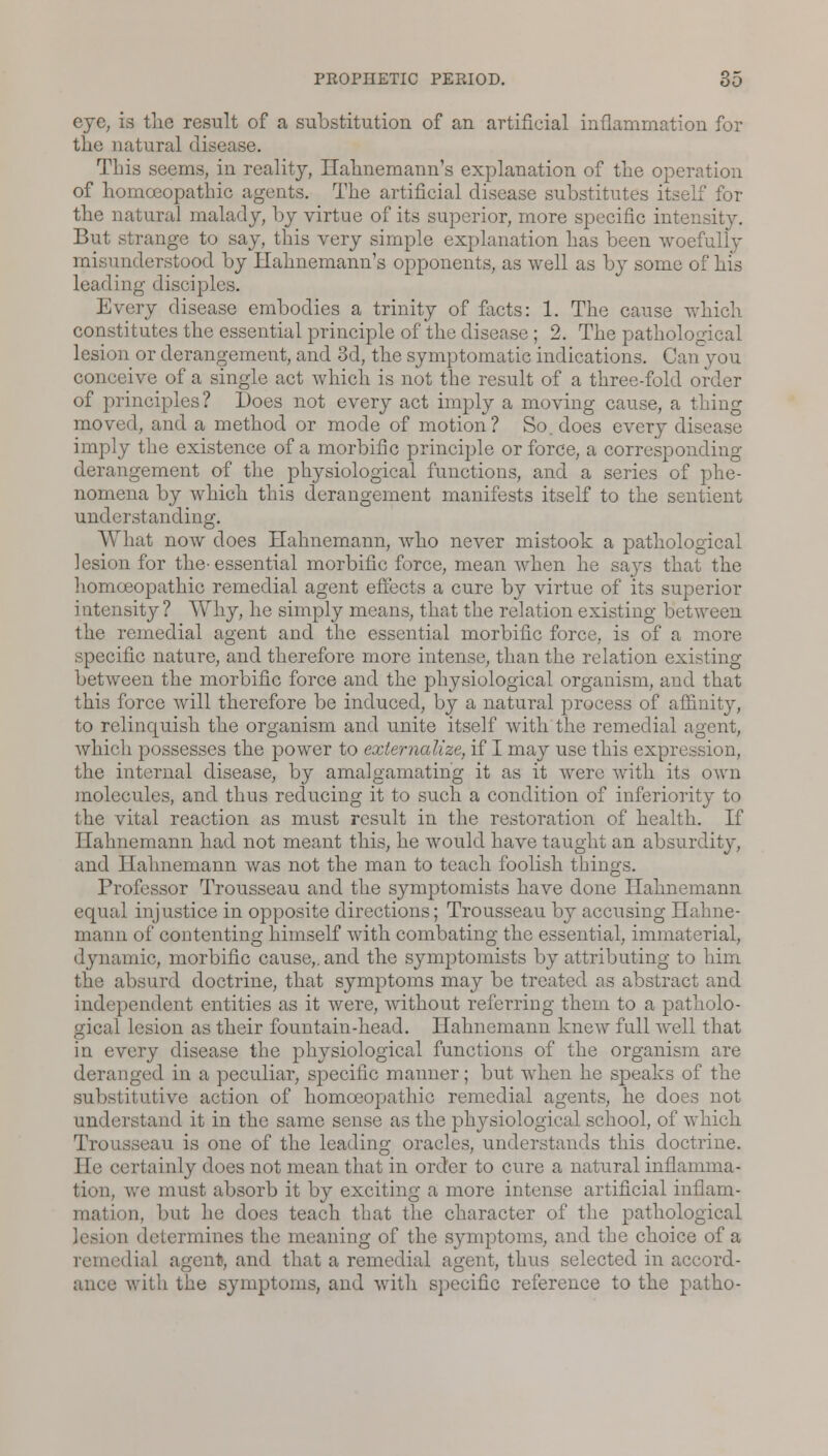 eye, is the result of a substitution of an artificial inflammation for the natural disease. This seems, in reality, Hahnemann's explanation of the operation of homoeopathic agents. The artificial disease substitutes itself for the natural malady, by virtue of its superior, more specific intensity. But strange to say, this very simple explanation has been woefully misunderstood by Hahnemann's opponents, as well as by some of his leading disciples. Every disease embodies a trinity of facts: 1. The cause which constitutes the essential principle of the disease; 2. The pathological lesion or derangement, and 3d, the symptomatic indications. Can you conceive of a single act which is not the result of a three-fold order of principles? Does not every act imply a moving cause, a thing moved, and a method or mode of motion? So. does every disease imply the existence of a morbific principle or force, a corresponding derangement of the physiological functions, and a series of phe- nomena by which this derangement manifests itself to the sentient understanding. What now does Hahnemann, who never mistook a pathological lesion for the-essential morbific force, mean when he says that the homoeopathic remedial agent effects a cure by virtue of its superior intensity? Why, he simply means, that the relation existing between the remedial agent and the essential morbific force, is of a more specific nature, and therefore more intense, than the relation existing between the morbific force and the physiological organism, and that this force will therefore be induced, by a natural process of affinity, to relinquish the organism and unite itself with the remedial agent, which possesses the power to externalize, if I may use this expression, the internal disease, by amalgamating it as it were with its own molecules, and thus reducing it to such a condition of inferiority to the vital reaction as must result in the restoration of health. If Hahnemann had not meant this, he would have taught an absurdity, and Hahnemann was not the man to teach foolish things. Professor Trousseau and the symptomists have done Hahnemann equal injustice in opposite directions; Trousseau by accusing Hahne- mann of contenting himself with combating the essential, immaterial, dynamic, morbific cause,, and the symptomists by attributing to him the absurd doctrine, that symptoms may be treated as abstract and independent entities as it were, without referring them to a patholo- gical lesion as their fountain-head. Hahnemann knew full well that in every disease the physiological functions of the organism are deranged in a peculiar, specific manner; but when he speaks of the substitutive action of homoeopathic remedial agents, he does not understand it in the same sense as the physiological school, of which Trousseau is one of the leading oracles, understands this doctrine. lie certainly does not mean that in order to cure a natural inflamma- tion, we must absorb it by exciting a more intense artificial inflam- mation, but he does teach that the character of the pathological ii determines the meaning of the symptoms, and the choice of a remedial agent), and that a remedial agent, thus selected in accord- ance with the symptoms, and with specific reference to the patho-