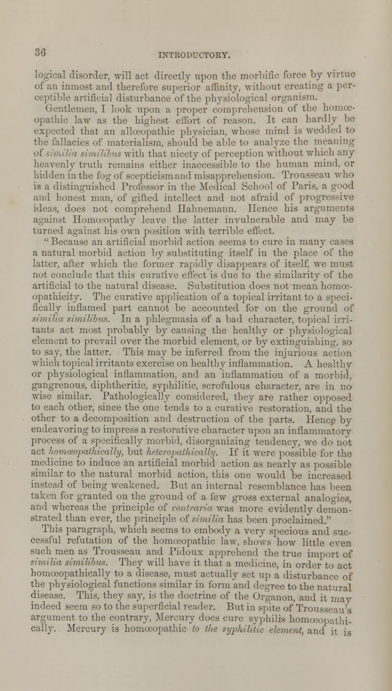 logical disorder, will act directly upon the morbific force by virtue of an inmost and therefore superior affinity, without creating a per- ceptible artificial disturbance of the physiological organism. Gentlemen, I look upon a proper comprehension of the homoe- opathic law as the highest effort of reason. It can hardly be expected that an alloeopathic physician, whose mind is wedded to the fallacies of materialism, should be able to analyze the meaning a -siinillbns with that nicety of perception without which any heavenly truth remains either inaccessible to the human mind, or hidden in the fog of scepticism and misapprehension. Trousseau who is a distinguished Professor in the Medical School of Paris, a good and honest man, of gifted intellect and not afraid of progressive ideas, does not comprehend Hahnemann. Hence his arguments against Homoeopathy leave the latter invulnerable and may be turned against his own position with terrible effect.  Because an artificial morbid action seems to cure in many cases a natural morbid action by substituting itself in the place of the latter, after which the former rapidly disappears of itself, we must not conclude that this curative effect is due to the similarity of the artificial to the natural disease. Substitution does not ■ mean homce- opathicity. The curative application of a topical irritant to a speci- fically inflamed part cannot be accounted for on the ground of similia slmilibus. In a phlegmasia of a bad character, topical irri- tants act most probably by causing the healthy or physiological element to prevail over the morbid element, or by extinguishing, so to say, the latter. This may be inferred from the injurious action which topical irritants exercise on healthy inflammation. A healthy or physiological inflammation, and an inflammation of a morbid, gangrenous, diphtheritic, syphilitic, scrofulous character, are in no wise similar. Pathologically considered, they are rather opposed to each other, since the one tends to a curative restoration, and the other to a decomposition and destruction of the parts. Hence by endeavoring to impress a restorative character upon an inflammatory process of a specifically morbid, disorganizing tendency, we do not act homoeopathically, but heteropathically. If it were possible for the medicine to induce an artificial morbid action as nearly as possible similar to the natural morbid action, this one would be increased instead of being weakened. But an internal resemblance has been taken for granted on the ground of a few gross external analogies, and whereas the principle of contraria was more evidently demon- strated than ever, the principle of similia has been proclaimed. This paragraph, which seems to embody a very specious and suc- cessful refutation of the homoeopathic law, shows how little even such men as Trousseau and Pidoux apprehend the true import of similia similibus. They will have it that a medicine, in order to act homoeopathically to a disease, must actually set up a disturbance of the physiological functions similar in form and degree to the natural disease. This, they say, is the doctrine of the Organon, and it may indeed seem so to the superficial reader. But in spite of Trousseau's argument to the contrary, Mercury does cure syphilis homoeopathi- cally. Mercury is homoeopathic to the syphilitic element, and it is