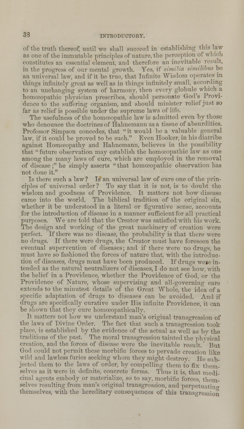 of the truth thereof, until we shall succeed in establishing this law as one of the immutable principles of nature, the perception of which constitutes an essential element, and therefore an inevitable result, in the progress of our mental growth. Yes, if similia similibus be an universal law, and if it be true, that Infinite Wisdom operates in things infinitely great as well as in things infinitely small, according to an unchanging system of harmony, then every globule which a homoeopathic physician prescribes, should personate God's Provi- dence to the suffering organism, and should minister relief just so far as relief is possible under the supreme laws of life. The usefulness of the homoeopathic law is admitted even by those who denounce the doctrines of Hahnemann as a tissue of absurdities. Professor Simpson concedes, that  it would be a valuable general law, if it could be proved to be such. Even Hooker, in his diatribe against Homoeopathy and Hahnemann, believes in the possibility that  future observation may establish the homoeopathic law as one among the many laws of cure, which are employed in the removal of disease ; he simply asserts  that homoeopathic observation has not done it. Is there such a law ? Is an universal law of cure one of the prin- ciples of universal order ? To say that it is not, is to doubt the wisdom and goodness of Providence. It matters not how disease came into the world, The biblical tradition of the original sin, whether it be understood in a literal or figurative sense, accounts for the introduction of disease in a manner sufficient for all practical purposes. We are told that the Creator was satisfied with his work. The design and working of the great machinery of creation were perfect. If there was no disease, the probability is that there were no drugs. If there were drugs, the Creator must have foreseen the eventual supervention of diseases; and if there were no drugs, he must have so fashioned the forces of nature that, with the introduc- tion of diseases, drugs must have been produced. If drugs we*e in- tended as the natural neutralizers of diseases, I do not see how, with the belief in a Providence, whether the Providence of God, or the Providence of Nature, whose supervising and all-governing care extends to the minutest details of the Great Whole, the idea of a specific adaptation of drugs to diseases can be avoided. And if drugs are specifically curative under His infinite Providence, it can be shown that they cure homoeopathicallv. It matters not how we understand man's original transgression of the laws of Divine Order. The fact that such a transgression took place, is established by the evidence of the actual as well as bv the traditions of the past. The moral transgression tainted the physical creation, and the forces of disease were the inevitable result/ But God could not permit these morbific forces to pervade creation like wild and lawless furies seeking whom they might destroy. He sub- jected them to the laws of order, by compelling them to fix them- selves as it were in definite, concrete forms. Thus it is, that medi- cinal agents embody or materialize, so to say, morbific forces, them- selves resulting from man's original transgression, and perpetuating themselves, with the hereditary consequences of this transgression